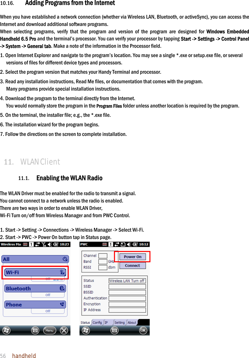 NAUTIZ X4 Manual 56  handheld  10.16. Adding Programs from the Internet  When you have established a network connection (whether via Wireless LAN, Bluetooth, or activeSync), you can access the Internet and download additional software programs. When selecting programs, verify that the program and version of the program are designed for Windows Embedded Handheld 6.5 Pro and the terminal’s processor. You can verify your processor by tapping Start -&gt; Settings -&gt; Control Panel -&gt; System -&gt; General tab. Make a note of the information in the Processor field.  1. Open Internet Explorer and navigate to the program’s location. You may see a single *.exe or setup.exe file, or several versions of files for different device types and processors.  2. Select the program version that matches your Handy Terminal and processor. 3. Read any installation instructions, Read Me files, or documentation that comes with the program. Many programs provide special installation instructions. 4. Download the program to the terminal directly from the Internet. You would normally store the program in the Program Files folder unless another location is required by the program.  5. On the terminal, the installer file; e.g., the *.exe file. 6. The installation wizard for the program begins. 7. Follow the directions on the screen to complete installation.   11. WLAN Client  11.1. Enabling the WLAN Radio  The WLAN Driver must be enabled for the radio to transmit a signal.   You cannot connect to a network unless the radio is enabled. There are two ways in order to enable WLAN Driver, Wi-Fi Turn on/off from Wireless Manager and from PWC Control.  1. Start -&gt; Setting -&gt; Connections -&gt; Wireless Manager -&gt; Select Wi-Fi. 2. Start -&gt; PWC -&gt; Power On button tap in Status page.        