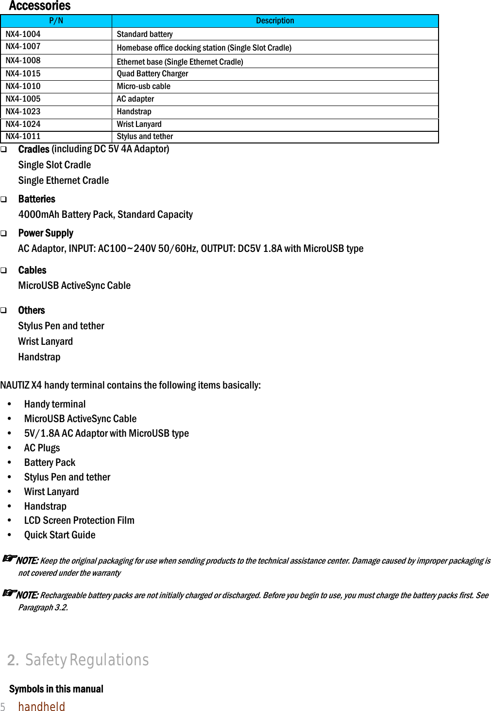 NAUTIZ X4 Manual 5  handheld  Accessories P/N  Description NX4-1004 Standard battery NX4-1007  Homebase office docking station (Single Slot Cradle) NX4-1008  Ethernet base (Single Ethernet Cradle) NX4-1015  Quad Battery Charger NX4-1010  Micro-usb cable NX4-1005  AC adapter NX4-1023  Handstrap NX4-1024  Wrist Lanyard NX4-1011  Stylus and tether  Cradles (including DC 5V 4A Adaptor) Single Slot Cradle   Single Ethernet Cradle     Batteries 4000mAh Battery Pack, Standard Capacity   Power Supply AC Adaptor, INPUT: AC100~240V 50/60Hz, OUTPUT: DC5V 1.8A with MicroUSB type   Cables MicroUSB ActiveSync Cable       Others Stylus Pen and tether Wrist Lanyard Handstrap  NAUTIZ X4 handy terminal contains the following items basically: •  Handy terminal •    MicroUSB ActiveSync Cable •    5V/1.8A AC Adaptor with MicroUSB type •  AC Plugs  •  Battery Pack  •    Stylus Pen and tether •  Wirst Lanyard •  Handstrap  •    LCD Screen Protection Film •    Quick Start Guide   ☞NOTE: Keep the original packaging for use when sending products to the technical assistance center. Damage caused by improper packaging is not covered under the warranty ☞NOTE: Rechargeable battery packs are not initially charged or discharged. Before you begin to use, you must charge the battery packs first. See Paragraph 3.2.    2. Safety Regulations  Symbols in this manual 