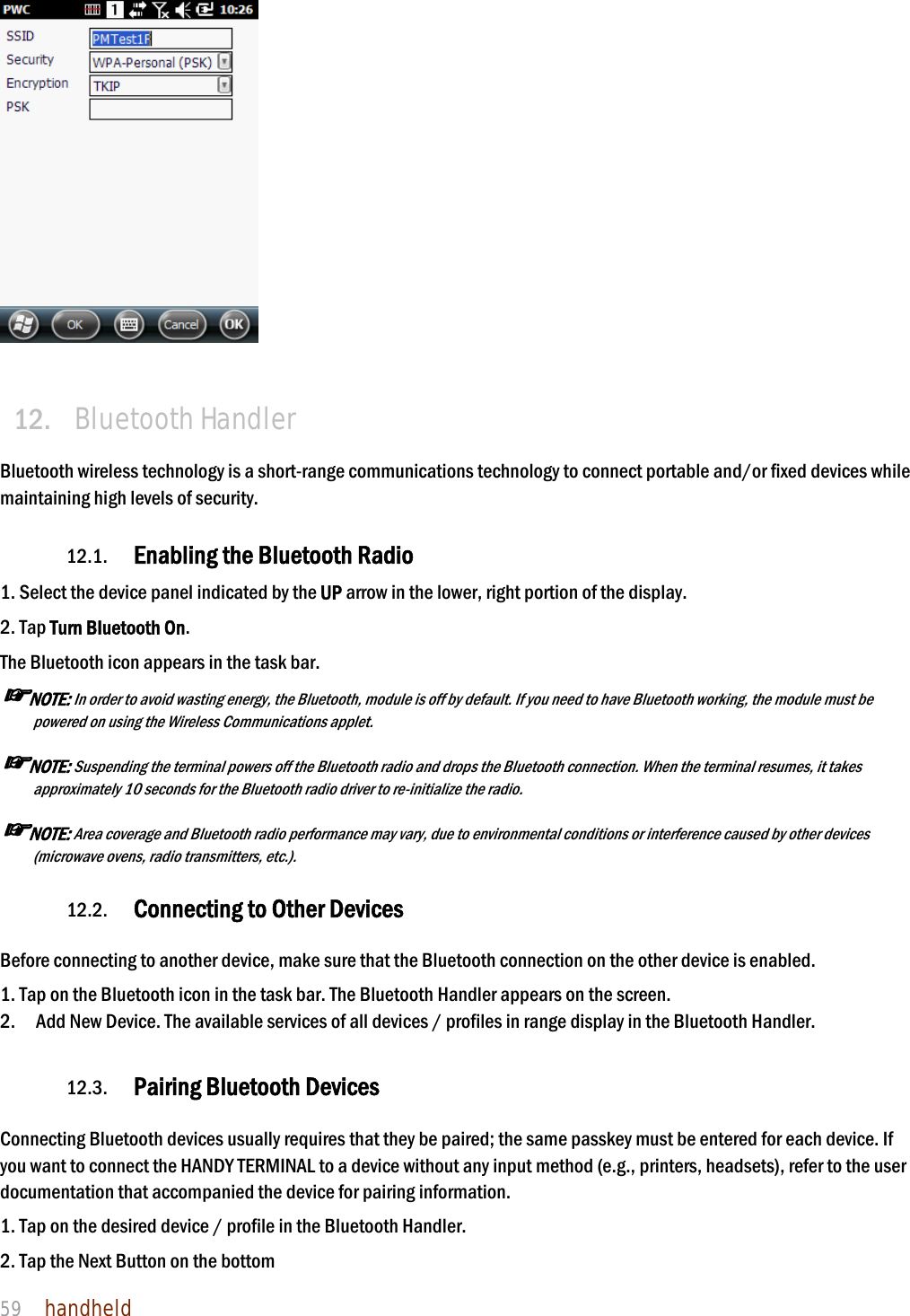 NAUTIZ X4 Manual 59  handheld     12. Bluetooth Handler  Bluetooth wireless technology is a short-range communications technology to connect portable and/or fixed devices while maintaining high levels of security.  12.1. Enabling the Bluetooth Radio  1. Select the device panel indicated by the UP arrow in the lower, right portion of the display. 2. Tap Turn Bluetooth On. The Bluetooth icon appears in the task bar. ☞NOTE: In order to avoid wasting energy, the Bluetooth, module is off by default. If you need to have Bluetooth working, the module must be powered on using the Wireless Communications applet.  ☞NOTE: Suspending the terminal powers off the Bluetooth radio and drops the Bluetooth connection. When the terminal resumes, it takes approximately 10 seconds for the Bluetooth radio driver to re-initialize the radio.  ☞NOTE: Area coverage and Bluetooth radio performance may vary, due to environmental conditions or interference caused by other devices (microwave ovens, radio transmitters, etc.).  12.2. Connecting to Other Devices  Before connecting to another device, make sure that the Bluetooth connection on the other device is enabled.  1. Tap on the Bluetooth icon in the task bar. The Bluetooth Handler appears on the screen. 2.    Add New Device. The available services of all devices / profiles in range display in the Bluetooth Handler.  12.3. Pairing Bluetooth Devices  Connecting Bluetooth devices usually requires that they be paired; the same passkey must be entered for each device. If you want to connect the HANDY TERMINAL to a device without any input method (e.g., printers, headsets), refer to the user documentation that accompanied the device for pairing information.  1. Tap on the desired device / profile in the Bluetooth Handler. 2. Tap the Next Button on the bottom 