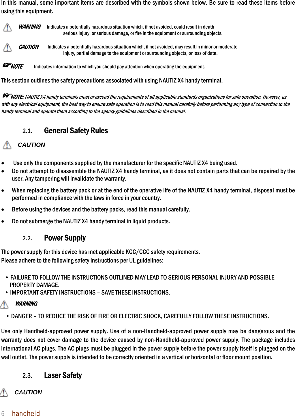 NAUTIZ X4 Manual 6  handheld   In this manual, some important items are described with the symbols shown below. Be sure to read these items before using this equipment.    WARNING  Indicates a potentially hazardous situation which, if not avoided, could result in death serious injury, or serious damage, or fire in the equipment or surrounding objects.    CAUTION   Indicates a potentially hazardous situation which, if not avoided, may result in minor or moderate injury, partial damage to the equipment or surrounding objects, or loss of data.     ☞NOTE    Indicates information to which you should pay attention when operating the equipment.    This section outlines the safety precautions associated with using NAUTIZ X4 handy terminal.    ☞NOTE: NAUTIZ X4 handy terminals meet or exceed the requirements of all applicable standards organizations for safe operation. However, as with any electrical equipment, the best way to ensure safe operation is to read this manual carefully before performing any type of connection to the handy terminal and operate them according to the agency guidelines described in the manual.    2.1. General Safety Rules  CAUTION    Use only the components supplied by the manufacturer for the specific NAUTIZ X4 being used.  Do not attempt to disassemble the NAUTIZ X4 handy terminal, as it does not contain parts that can be repaired by the user. Any tampering will invalidate the warranty.  When replacing the battery pack or at the end of the operative life of the NAUTIZ X4 handy terminal, disposal must be performed in compliance with the laws in force in your country.      Before using the devices and the battery packs, read this manual carefully.  Do not submerge the NAUTIZ X4 handy terminal in liquid products.  2.2. Power Supply  The power supply for this device has met applicable KCC/CCC safety requirements.   Please adhere to the following safety instructions per UL guidelines:  • FAILURE TO FOLLOW THE INSTRUCTIONS OUTLINED MAY LEAD TO SERIOUS PERSONAL INJURY AND POSSIBLE PROPERTY DAMAGE.   • IMPORTANT SAFETY INSTRUCTIONS – SAVE THESE INSTRUCTIONS. WARNING  • DANGER – TO REDUCE THE RISK OF FIRE OR ELECTRIC SHOCK, CAREFULLY FOLLOW THESE INSTRUCTIONS.    Use only Handheld-approved power supply. Use of a non-Handheld-approved power supply may be dangerous and the warranty does not cover damage to the device caused by non-Handheld-approved power supply. The package includes international AC plugs. The AC plugs must be plugged in the power supply before the power supply itself is plugged on the wall outlet. The power supply is intended to be correctly oriented in a vertical or horizontal or floor mount position.    2.3. Laser Safety  CAUTION  