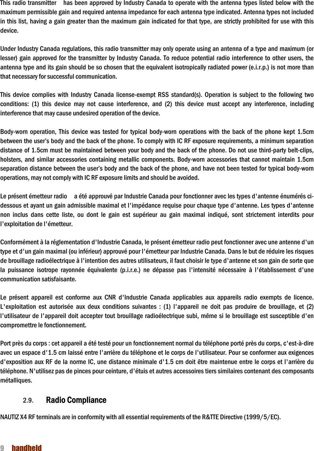 NAUTIZ X4 Manual 9  handheld  This radio transmitter    has been approved by Industry Canada to operate with the antenna types  listed below with the maximum permissible gain and required antenna impedance for each antenna type indicated. Antenna types not included in this list, having a gain greater than the maximum gain indicated for that type, are strictly prohibited for use with this device.    Under Industry Canada regulations, this radio transmitter may only operate using an antenna of a type and maximum (or lesser) gain approved for the transmitter by Industry  Canada.  To  reduce potential radio interference to other users, the antenna type and its gain should be so chosen that the equivalent isotropically radiated power (e.i.r.p.) is not more than that necessary for successful communication.    This  device  complies  with  Industry  Canada  license-exempt  RSS  standard(s).  Operation  is  subject  to  the  following  two conditions:  (1)  this  device  may  not  cause  interference,  and  (2)  this  device  must  accept  any  interference,  including interference that may cause undesired operation of the device.    Body-worn  operation,  This  device  was  tested  for  typical  body-worn  operations  with  the  back  of  the  phone  kept  1.5cm between the user’s body and the back of the phone. To comply with IC RF exposure requirements, a minimum separation distance of 1.5cm must be maintained between your body and the back of the phone. Do not use third-party belt-clips, holsters,  and  similar  accessories containing  metallic  components.  Body-worn  accessories that  cannot  maintain  1.5cm separation distance between the user’s body and the back of the phone, and have not been tested for typical body-worn operations, may not comply with IC RF exposure limits and should be avoided.  Le présent émetteur radio    a été approuvé par Industrie Canada pour fonctionner avec les types d&apos;antenne énumérés ci-dessous et ayant un gain admissible maximal et l&apos;impédance requise pour chaque type d&apos;antenne. Les types d&apos;antenne non  inclus  dans  cette  liste,  ou  dont  le  gain  est  supérieur  au  gain  maximal  indiqué,  sont  strictement  interdits  pour l&apos;exploitation de l&apos;émetteur.    Conformément à la réglementation d&apos;Industrie Canada, le présent émetteur radio peut fonctionner avec une antenne d&apos;un type et d&apos;un gain maximal (ou inférieur) approuvé pour l&apos;émetteur par Industrie Canada. Dans le but de réduire les risques de brouillage radioélectrique à l&apos;intention des autres utilisateurs, il faut choisir le type d&apos;antenne et son gain de sorte que la  puissance  isotrope  rayonnée  équivalente  (p.i.r.e.)  ne  dépasse  pas  l&apos;intensité  nécessaire  à  l&apos;établissement  d&apos;une communication satisfaisante.    Le  présent  appareil  est  conforme  aux  CNR  d&apos;Industrie  Canada  applicables  aux  appareils  radio  exempts  de  licence. L&apos;exploitation  est  autorisée  aux  deux  conditions  suivantes  :  (1)  l&apos;appareil  ne  doit  pas  produire  de  brouillage,  et  (2) l&apos;utilisateur de l&apos;appareil doit  accepter tout brouillage radioélectrique subi, même si le brouillage est susceptible d&apos;en compromettre le fonctionnement.    Port près du corps : cet appareil a été testé pour un fonctionnement normal du téléphone porté près du corps, c&apos;est-à-dire avec un espace d&apos;1.5 cm laissé entre l&apos;arrière du téléphone et le corps de l&apos;utilisateur. Pour se conformer aux exigences d&apos;exposition aux RF de la norme IC, une distance  minimale d&apos;1.5 cm doit être maintenue entre  le corps et l&apos;arrière du téléphone. N&apos;utilisez pas de pinces pour ceinture, d&apos;étuis et autres accessoires tiers similaires contenant des composants métalliques.    2.9. Radio Compliance      NAUTIZ X4 RF terminals are in conformity with all essential requirements of the R&amp;TTE Directive (1999/5/EC).   