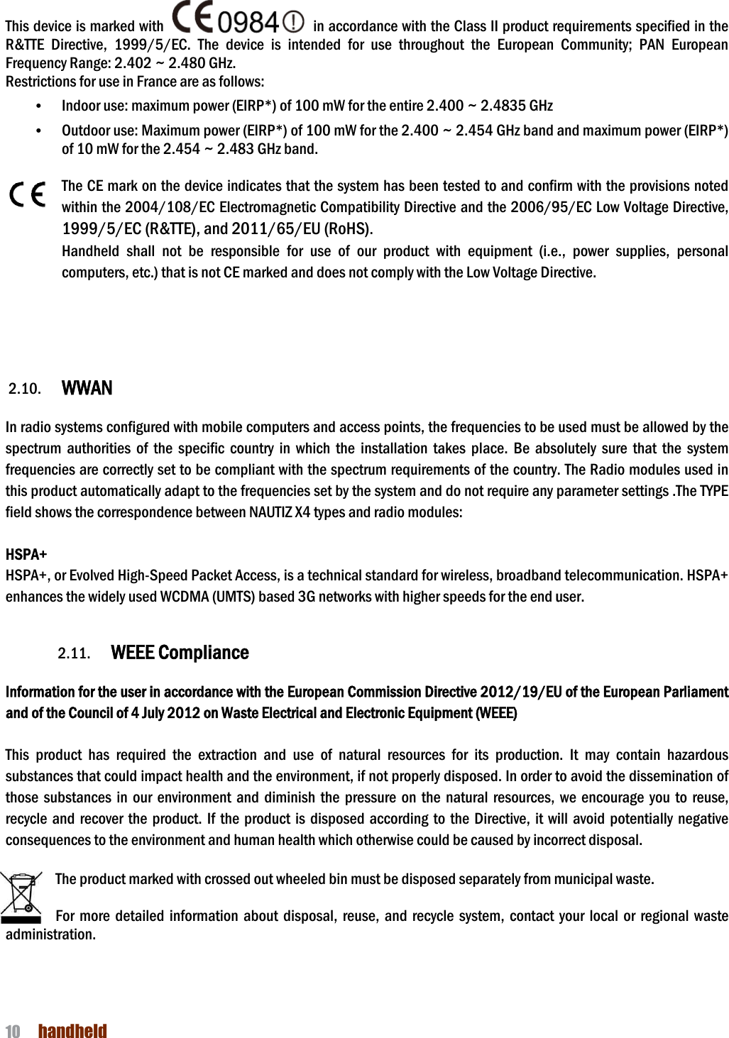 NAUTIZ X4 Manual 10  handheld  This device is marked with R&amp;TTE  Directive,  1999/5/EC.  The  device  is  intended  for  use  throughout  the  European  Community;  PAN  European Frequency Range: 2.402 ~ 2.480 GHz. Restrictions for use in France are as follows:• Indoor use: maximum power (EIRP*) of 100 mW for the entire 2.400 ~ 2.4835 GHz • Outdoor use: Maximum power (EIRP*) of 100 mW for the 2.400 ~ 2.454 GHz band and maximum power (EIRP*) of 10 mW for the 2.454 ~ 2.483 GHz band.  The CE mark on the device indicates that the system has been tested to and confirm with the provisions noted within the 2004/108/EC Electromagnetic Compatibility Directive and the 2006/95/EC Low Voltage Directive1999/5/EC (R&amp;TTE), and 2011/65/EU (RoHS)Handheld  shall  not  be  responsible  for  use  of  our  product  with  equipment  (i.e.,  power  supplies,  personal computers, etc.) that is not CE marked and does not comply with the Low Voltage Directive.      2.10. WWAN    In radio systems configured with mobile computers and spectrum  authorities  of  the  specific  country  in  which  the  installation  takes  place.  Be  absolutely  sure  that  the  systemfrequencies are correctly set to be compliant with the spectrum requiremthis product automatically adapt to the frequencies set by the system and do not require any parameter settingsfield shows the correspondence between  HSPA+ HSPA+, or Evolved High-Speed Packet Access, is a technical standard for wireless, broadband telecommunication. HSPA+ enhances the widely used WCDMA (UMTS) based 3G networks with higher speeds for the end user.  2.11. WEEE ComplianceInformation for the user in accordance with the European Commission Directive 20and of the Council of 4 July 2012 on Waste Electrical and Electronic Equipment (WEEE) This  product  has  required  the  extraction  and  use  of  natural  resources  for  its substances that could impact health and the environment, if not properly disposed. In order to avoid the dissemination of those  substances  in  our  environment and  diminish the  pressure  on  the  natural  resources,  we encourrecycle  and  recover the  product.  If the product  is  disposed according  to  the  Directive,  it  will consequences to the environment and human health which otherwise could be caused by incorrect disposal The product marked with crossed out wheeled bin must be disposed separately from municipal waste.  For  more  detailed  information  about  disposal, administration.      in accordance with the Class II product requirements specified in the R&amp;TTE  Directive,  1999/5/EC.  The  device  is  intended  for  use  throughout  the  European  Community;  PAN  European  are as follows: Indoor use: maximum power (EIRP*) of 100 mW for the entire 2.400 ~ 2.4835 GHz Outdoor use: Maximum power (EIRP*) of 100 mW for the 2.400 ~ 2.454 GHz band and maximum power (EIRP*) of 10 mW for the 2.454 ~ 2.483 GHz band.   the device indicates that the system has been tested to and confirm with the provisions noted within the 2004/108/EC Electromagnetic Compatibility Directive and the 2006/95/EC Low Voltage Directive1999/5/EC (R&amp;TTE), and 2011/65/EU (RoHS). shall  not  be  responsible  for  use  of  our  product  with  equipment  (i.e.,  power  supplies,  personal computers, etc.) that is not CE marked and does not comply with the Low Voltage Directive. In radio systems configured with mobile computers and access points, the frequencies to be used must be allowed by the spectrum  authorities  of  the  specific  country  in  which  the  installation  takes  place.  Be  absolutely  sure  that  the  systemfrequencies are correctly set to be compliant with the spectrum requirements of the country. The Radio modules used in this product automatically adapt to the frequencies set by the system and do not require any parameter settingsfield shows the correspondence between NAUTIZ X4 types and radio modules: Speed Packet Access, is a technical standard for wireless, broadband telecommunication. HSPA+ enhances the widely used WCDMA (UMTS) based 3G networks with higher speeds for the end user.WEEE Compliance  dance with the European Commission Directive 2012/19/EU of the European Parliament and of the Council of 4 July 2012 on Waste Electrical and Electronic Equipment (WEEE) This  product  has  required  the  extraction  and  use  of  natural  resources  for  its  production.  It  may  contain  hazardous substances that could impact health and the environment, if not properly disposed. In order to avoid the dissemination of those  substances  in  our  environment and  diminish the  pressure  on  the  natural  resources,  we encourIf  the  product  is  disposed  according  to the  Directive,  it will consequences to the environment and human health which otherwise could be caused by incorrect disposalct marked with crossed out wheeled bin must be disposed separately from municipal waste. For  more  detailed  information  about  disposal,  reuse,  and  recycle  system,  contact  your  local  or  regional waste ordance with the Class II product requirements specified in the R&amp;TTE  Directive,  1999/5/EC.  The  device  is  intended  for  use  throughout  the  European  Community;  PAN  European Indoor use: maximum power (EIRP*) of 100 mW for the entire 2.400 ~ 2.4835 GHz   Outdoor use: Maximum power (EIRP*) of 100 mW for the 2.400 ~ 2.454 GHz band and maximum power (EIRP*) the device indicates that the system has been tested to and confirm with the provisions noted within the 2004/108/EC Electromagnetic Compatibility Directive and the 2006/95/EC Low Voltage Directive, shall  not  be  responsible  for  use  of  our  product  with  equipment  (i.e.,  power  supplies,  personal computers, etc.) that is not CE marked and does not comply with the Low Voltage Directive.   access points, the frequencies to be used must be allowed by the spectrum  authorities  of  the  specific  country  in  which  the  installation  takes  place.  Be  absolutely  sure  that  the  system ents of the country. The Radio modules used in this product automatically adapt to the frequencies set by the system and do not require any parameter settings .The TYPE Speed Packet Access, is a technical standard for wireless, broadband telecommunication. HSPA+ enhances the widely used WCDMA (UMTS) based 3G networks with higher speeds for the end user. 12/19/EU of the European Parliament production.  It  may  contain  hazardous substances that could impact health and the environment, if not properly disposed. In order to avoid the dissemination of those  substances  in  our  environment and  diminish the  pressure  on  the  natural  resources,  we encourage  you  to  reuse, If  the  product  is  disposed  according  to the  Directive,  it will avoid  potentially  negative consequences to the environment and human health which otherwise could be caused by incorrect disposal. ct marked with crossed out wheeled bin must be disposed separately from municipal waste.   reuse,  and recycle  system,  contact your  local  or  regional  waste 
