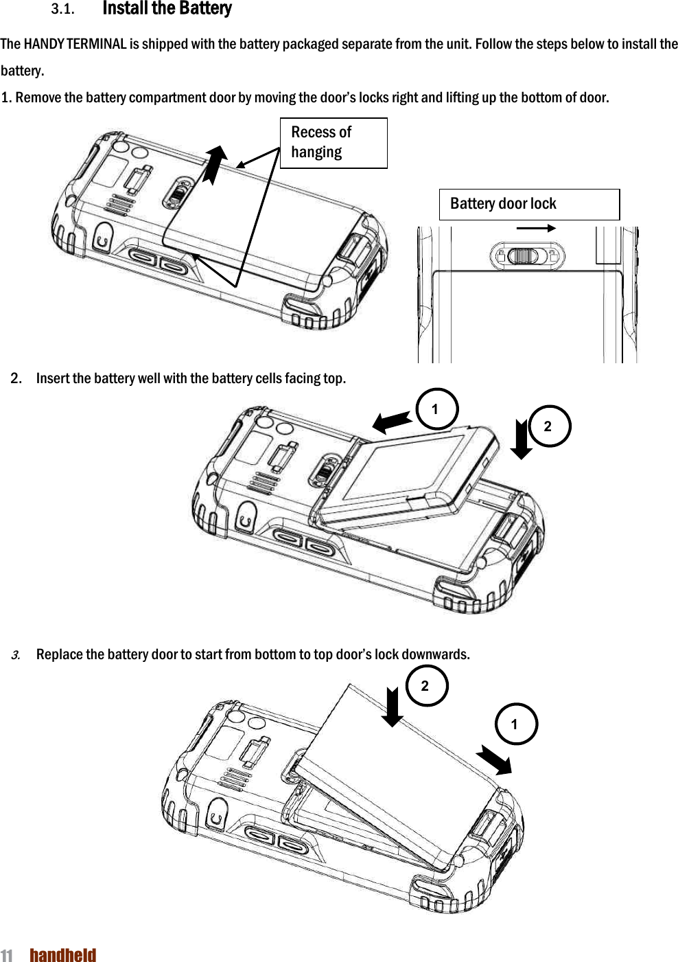 NAUTIZ X4 Manual 11  handheld  3. Getting Started  3.1. Install the Battery  The HANDY TERMINAL is shipped with the battery packaged separate from the unit. Follow the steps below to install the battery. 1. Remove the battery compartment door by moving the door’s locks right and lifting up the bottom of door.          2. Insert the battery well with the battery cells facing top.  3. Replace the battery door to start from bottom to top door’s lock downwards.  Battery door lock 1 2 Recess of hanging 1 2 