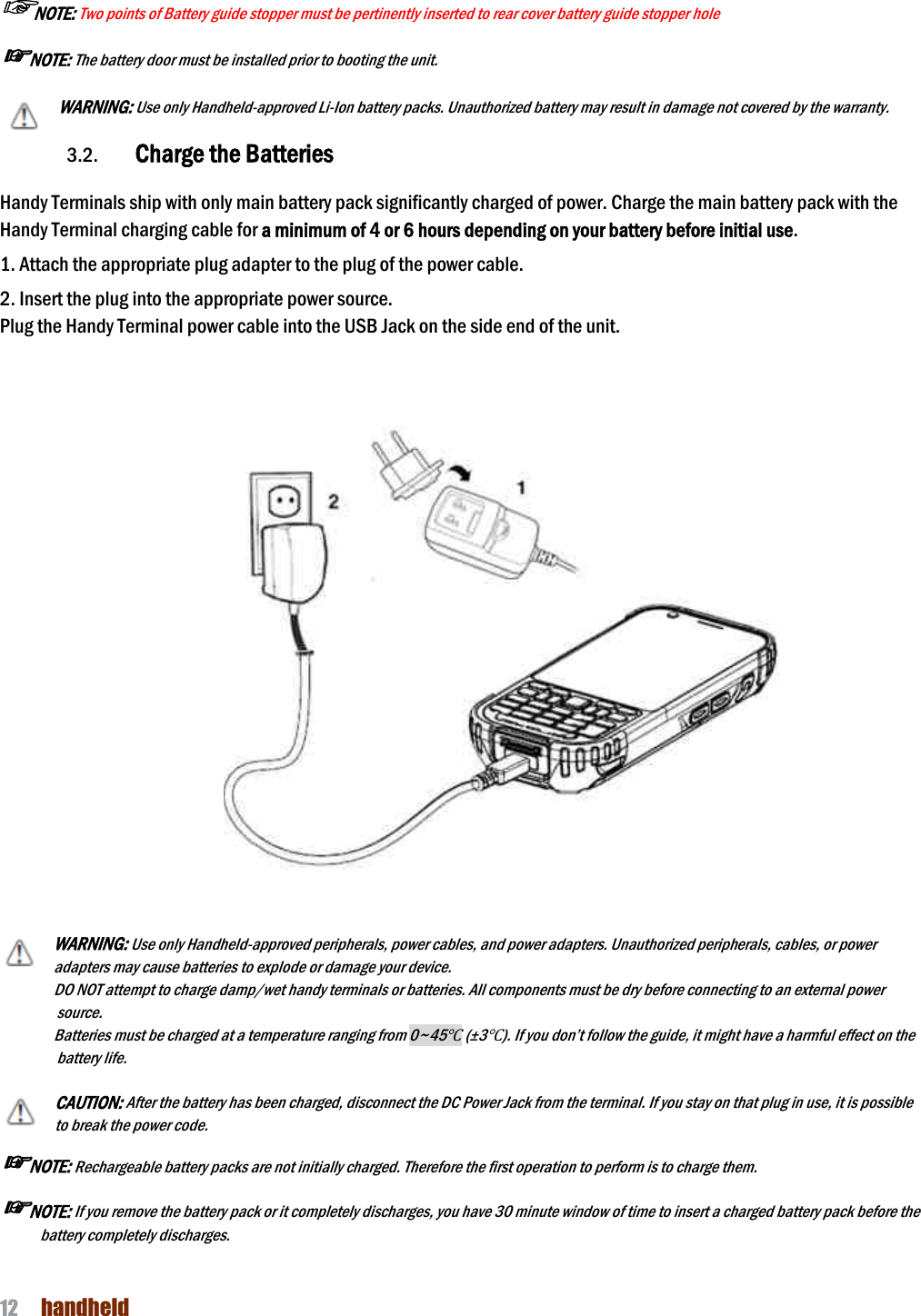 NAUTIZ X4 Manual 12  handheld  ☞NOTE: Two points of Battery guide stopper must be pertinently inserted to rear cover battery guide stopper hole       ☞NOTE: The battery door must be installed prior to booting the unit. WARNING: Use only Handheld-approved Li-Ion battery packs. Unauthorized battery may result in damage not covered by the warranty.  3.2. Charge the Batteries    Handy Terminals ship with only main battery pack significantly charged of power. Charge the main battery pack with the Handy Terminal charging cable for a minimum of 4 or 6 hours depending on your battery before initial use.  1. Attach the appropriate plug adapter to the plug of the power cable.  2. Insert the plug into the appropriate power source. Plug the Handy Terminal power cable into the USB Jack on the side end of the unit.       WARNING: Use only Handheld-approved peripherals, power cables, and power adapters. Unauthorized peripherals, cables, or power adapters may cause batteries to explode or damage your device.   DO NOT attempt to charge damp/wet handy terminals or batteries. All components must be dry before connecting to an external power source.   Batteries must be charged at a temperature ranging from 0~45℃ (±3℃). If you don’t follow the guide, it might have a harmful effect on the battery life.  CAUTION: After the battery has been charged, disconnect the DC Power Jack from the terminal. If you stay on that plug in use, it is possible to break the power code. ☞NOTE: Rechargeable battery packs are not initially charged. Therefore the first operation to perform is to charge them.  ☞NOTE: If you remove the battery pack or it completely discharges, you have 30 minute window of time to insert a charged battery pack before the battery completely discharges.   