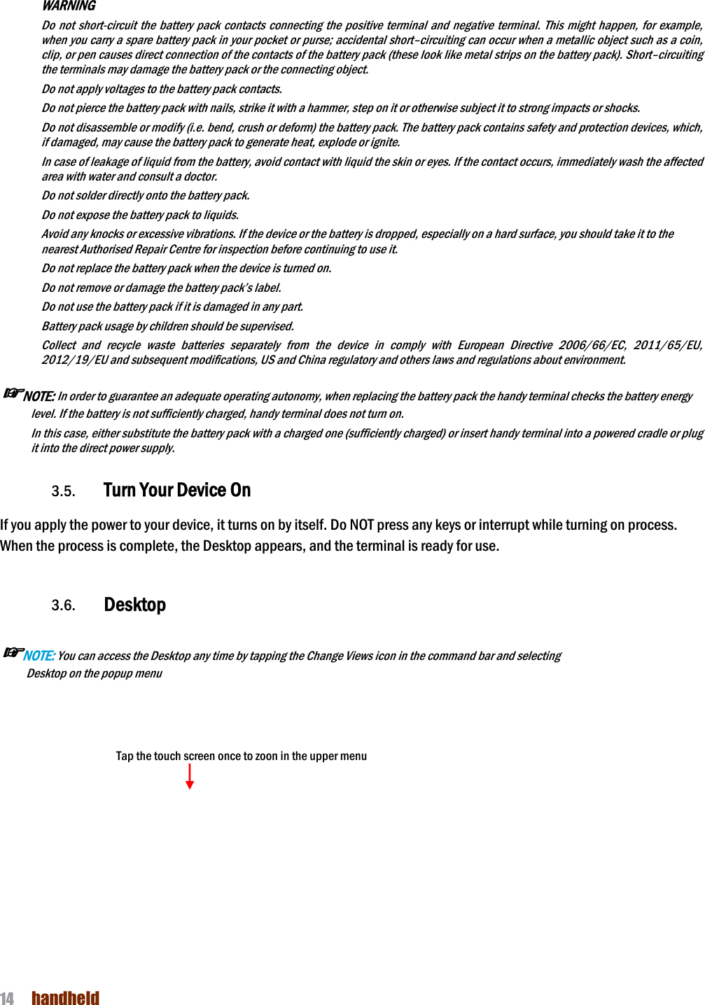 NAUTIZ X4 Manual 14  handheld   WARNING         Do not short-circuit  the  battery pack  contacts connecting  the  positive  terminal  and negative terminal.  This might happen,  for example, when you carry a spare battery pack in your pocket or purse; accidental short–circuiting can occur when a metallic object such as a coin, clip, or pen causes direct connection of the contacts of the battery pack (these look like metal strips on the battery pack). Short–circuiting the terminals may damage the battery pack or the connecting object. Do not apply voltages to the battery pack contacts. Do not pierce the battery pack with nails, strike it with a hammer, step on it or otherwise subject it to strong impacts or shocks. Do not disassemble or modify (i.e. bend, crush or deform) the battery pack. The battery pack contains safety and protection devices, which, if damaged, may cause the battery pack to generate heat, explode or ignite. In case of leakage of liquid from the battery, avoid contact with liquid the skin or eyes. If the contact occurs, immediately wash the affected area with water and consult a doctor. Do not solder directly onto the battery pack. Do not expose the battery pack to liquids. Avoid any knocks or excessive vibrations. If the device or the battery is dropped, especially on a hard surface, you should take it to the nearest Authorised Repair Centre for inspection before continuing to use it. Do not replace the battery pack when the device is turned on. Do not remove or damage the battery pack’s label. Do not use the battery pack if it is damaged in any part. Battery pack usage by children should be supervised. Collect  and  recycle  waste  batteries  separately  from  the  device  in  comply  with  European  Directive  2006/66/EC,  2011/65/EU, 2012/19/EU and subsequent modifications, US and China regulatory and others laws and regulations about environment.   ☞NOTE: In order to guarantee an adequate operating autonomy, when replacing the battery pack the handy terminal checks the battery energy level. If the battery is not sufficiently charged, handy terminal does not turn on. In this case, either substitute the battery pack with a charged one (sufficiently charged) or insert handy terminal into a powered cradle or plug it into the direct power supply.  3.5. Turn Your Device On    If you apply the power to your device, it turns on by itself. Do NOT press any keys or interrupt while turning on process.   When the process is complete, the Desktop appears, and the terminal is ready for use.   3.6. Desktop  ☞NOTE: You can access the Desktop any time by tapping the Change Views icon in the command bar and selecting Desktop on the popup menu            Tap the touch screen once to zoon in the upper menu      