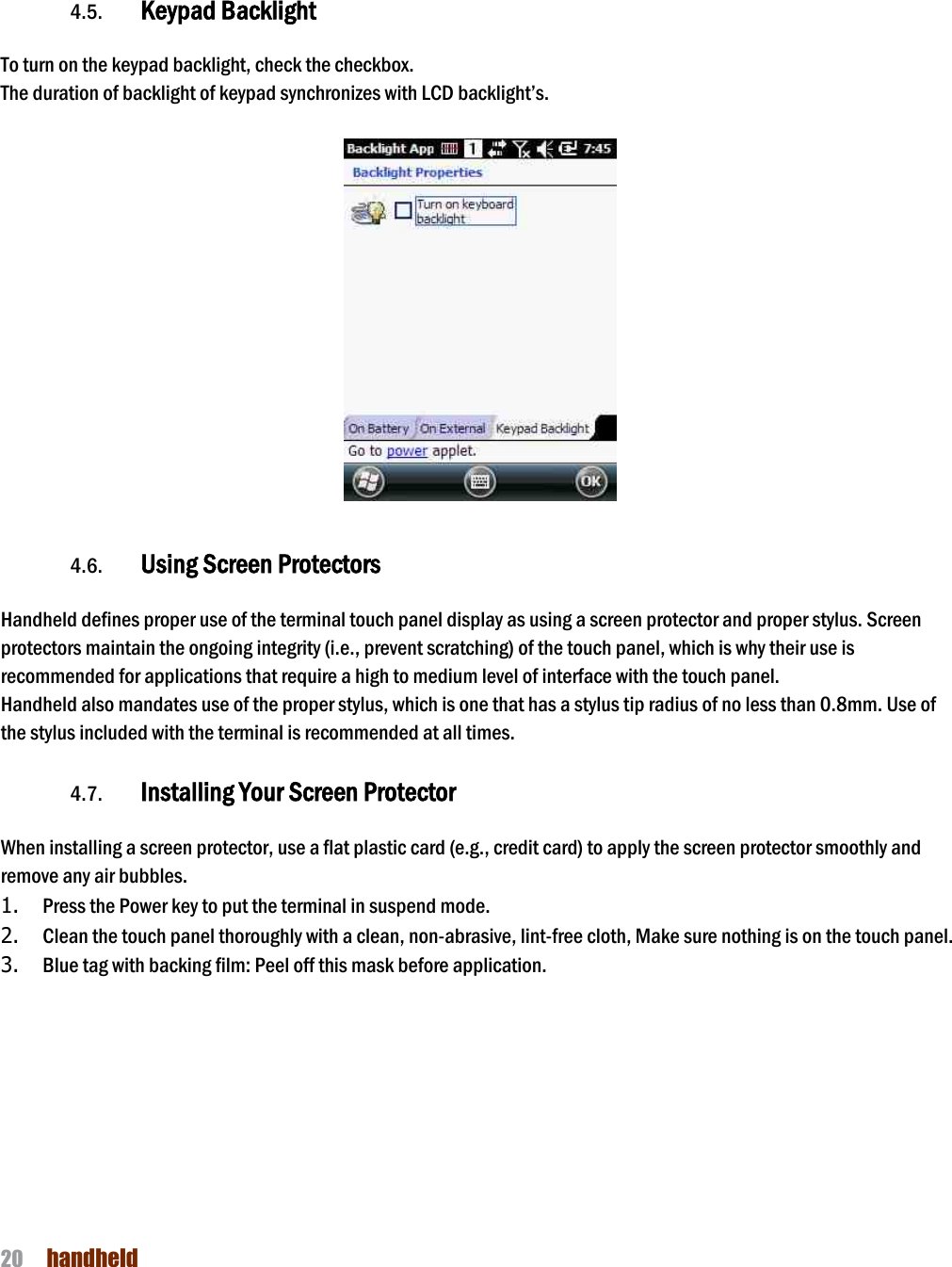 NAUTIZ X4 Manual 20  handheld        4.5. Keypad Backlight  To turn on the keypad backlight, check the checkbox. The duration of backlight of keypad synchronizes with LCD backlight’s.     4.6. Using Screen Protectors  Handheld defines proper use of the terminal touch panel display as using a screen protector and proper stylus. Screen protectors maintain the ongoing integrity (i.e., prevent scratching) of the touch panel, which is why their use is recommended for applications that require a high to medium level of interface with the touch panel.   Handheld also mandates use of the proper stylus, which is one that has a stylus tip radius of no less than 0.8mm. Use of the stylus included with the terminal is recommended at all times.  4.7. Installing Your Screen Protector  When installing a screen protector, use a flat plastic card (e.g., credit card) to apply the screen protector smoothly and remove any air bubbles.   1. Press the Power key to put the terminal in suspend mode.   2. Clean the touch panel thoroughly with a clean, non-abrasive, lint-free cloth, Make sure nothing is on the touch panel.   3. Blue tag with backing film: Peel off this mask before application.   