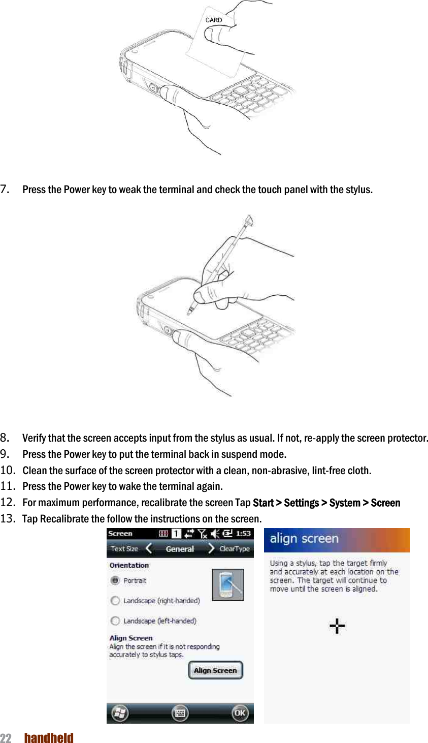 NAUTIZ X4 Manual 22  handheld                   7. Press the Power key to weak the terminal and check the touch panel with the stylus.                             8. Verify that the screen accepts input from the stylus as usual. If not, re-apply the screen protector.   9. Press the Power key to put the terminal back in suspend mode.   10. Clean the surface of the screen protector with a clean, non-abrasive, lint-free cloth.   11. Press the Power key to wake the terminal again. 12. For maximum performance, recalibrate the screen Tap Start &gt; Settings &gt; System &gt; Screen 13. Tap Recalibrate the follow the instructions on the screen.         