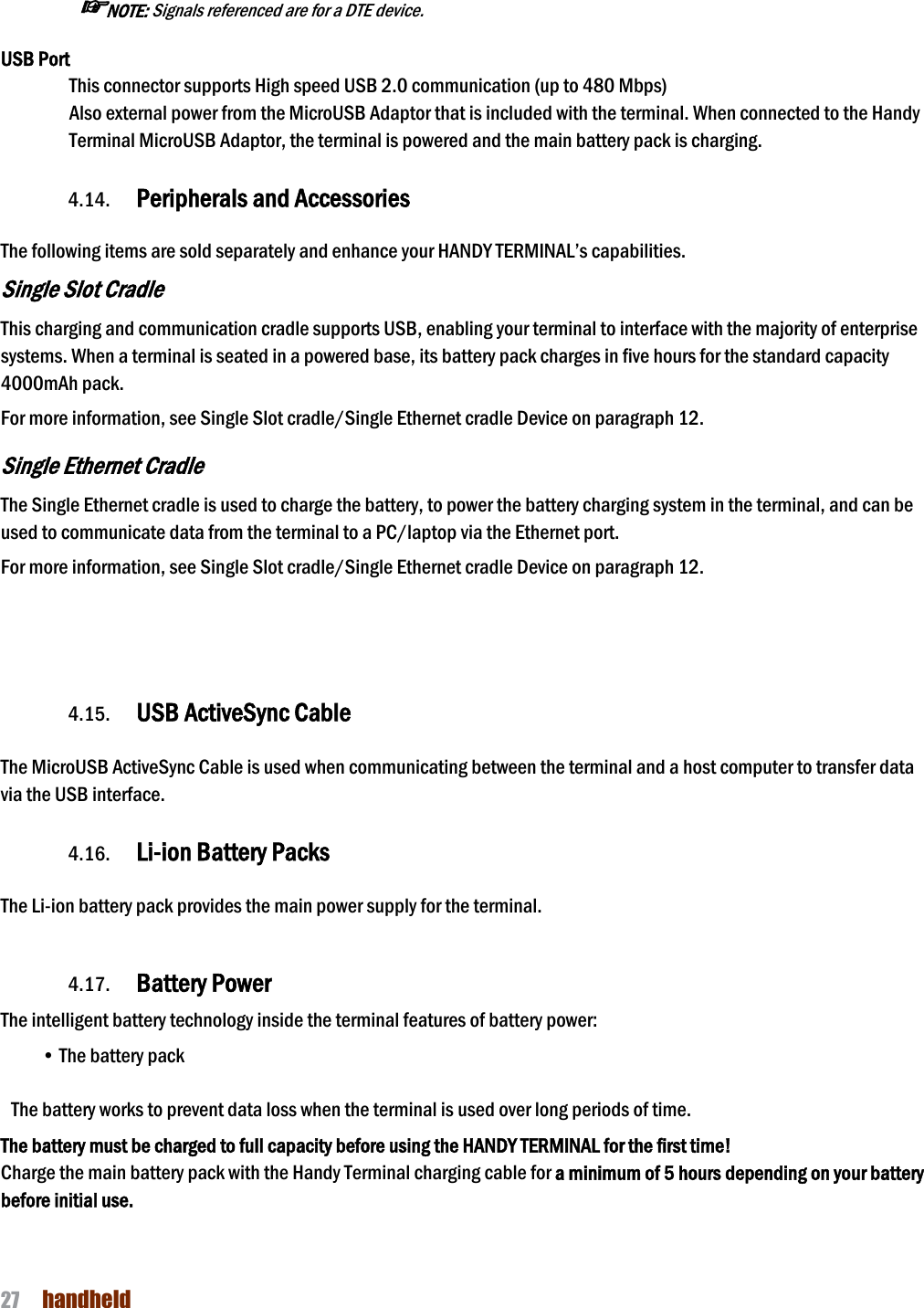 NAUTIZ X4 Manual 27  handheld   ☞NOTE: Signals referenced are for a DTE device. USB Port This connector supports High speed USB 2.0 communication (up to 480 Mbps) Also external power from the MicroUSB Adaptor that is included with the terminal. When connected to the Handy Terminal MicroUSB Adaptor, the terminal is powered and the main battery pack is charging.  4.14. Peripherals and Accessories    The following items are sold separately and enhance your HANDY TERMINAL’s capabilities. Single Slot Cradle This charging and communication cradle supports USB, enabling your terminal to interface with the majority of enterprise systems. When a terminal is seated in a powered base, its battery pack charges in five hours for the standard capacity 4000mAh pack.  For more information, see Single Slot cradle/Single Ethernet cradle Device on paragraph 12.  Single Ethernet Cradle The Single Ethernet cradle is used to charge the battery, to power the battery charging system in the terminal, and can be used to communicate data from the terminal to a PC/laptop via the Ethernet port.  For more information, see Single Slot cradle/Single Ethernet cradle Device on paragraph 12.    4.15. USB ActiveSync Cable      The MicroUSB ActiveSync Cable is used when communicating between the terminal and a host computer to transfer data via the USB interface.    4.16. Li-ion Battery Packs    The Li-ion battery pack provides the main power supply for the terminal.      4.17. Battery Power    The intelligent battery technology inside the terminal features of battery power: • The battery pack    The battery works to prevent data loss when the terminal is used over long periods of time. The battery must be charged to full capacity before using the HANDY TERMINAL for the first time! Charge the main battery pack with the Handy Terminal charging cable for a minimum of 5 hours depending on your battery before initial use.   