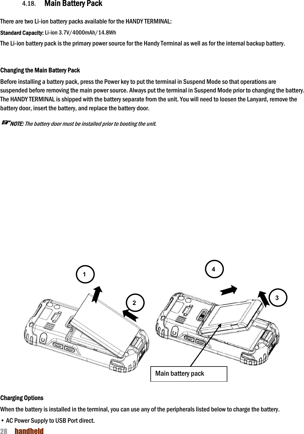 NAUTIZ X4 Manual 28  handheld  4.18. Main Battery Pack    There are two Li-ion battery packs available for the HANDY TERMINAL: Standard Capacity: Li-ion 3.7V/4000mAh/14.8Wh The Li-ion battery pack is the primary power source for the Handy Terminal as well as for the internal backup battery.   Changing the Main Battery Pack Before installing a battery pack, press the Power key to put the terminal in Suspend Mode so that operations are suspended before removing the main power source. Always put the terminal in Suspend Mode prior to changing the battery. The HANDY TERMINAL is shipped with the battery separate from the unit. You will need to loosen the Lanyard, remove the battery door, insert the battery, and replace the battery door.   ☞NOTE: The battery door must be installed prior to booting the unit.                 Charging Options When the battery is installed in the terminal, you can use any of the peripherals listed below to charge the battery.  • AC Power Supply to USB Port direct. 1 2 3 4 Main battery pack 