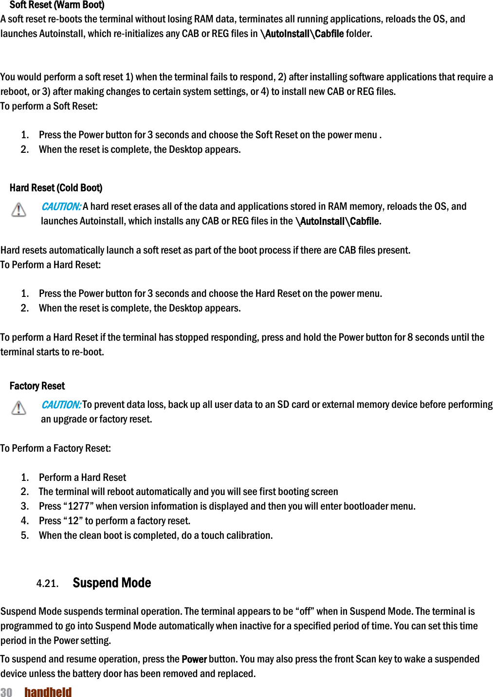 NAUTIZ X4 Manual 30  handheld   Soft Reset (Warm Boot) A soft reset re-boots the terminal without losing RAM data, terminates all running applications, reloads the OS, and launches Autoinstall, which re-initializes any CAB or REG files in \AutoInstall\Cabfile folder.   You would perform a soft reset 1) when the terminal fails to respond, 2) after installing software applications that require a reboot, or 3) after making changes to certain system settings, or 4) to install new CAB or REG files. To perform a Soft Reset:  1. Press the Power button for 3 seconds and choose the Soft Reset on the power menu . 2. When the reset is complete, the Desktop appears.  Hard Reset (Cold Boot) CAUTION: A hard reset erases all of the data and applications stored in RAM memory, reloads the OS, and launches Autoinstall, which installs any CAB or REG files in the \AutoInstall\Cabfile.  Hard resets automatically launch a soft reset as part of the boot process if there are CAB files present. To Perform a Hard Reset:  1. Press the Power button for 3 seconds and choose the Hard Reset on the power menu. 2. When the reset is complete, the Desktop appears.  To perform a Hard Reset if the terminal has stopped responding, press and hold the Power button for 8 seconds until the terminal starts to re-boot.   Factory Reset CAUTION: To prevent data loss, back up all user data to an SD card or external memory device before performing an upgrade or factory reset.  To Perform a Factory Reset:  1. Perform a Hard Reset 2. The terminal will reboot automatically and you will see first booting screen 3. Press “1277” when version information is displayed and then you will enter bootloader menu. 4. Press “12” to perform a factory reset. 5. When the clean boot is completed, do a touch calibration.   4.21. Suspend Mode    Suspend Mode suspends terminal operation. The terminal appears to be “off” when in Suspend Mode. The terminal is programmed to go into Suspend Mode automatically when inactive for a specified period of time. You can set this time period in the Power setting.  To suspend and resume operation, press the Power button. You may also press the front Scan key to wake a suspended device unless the battery door has been removed and replaced. 