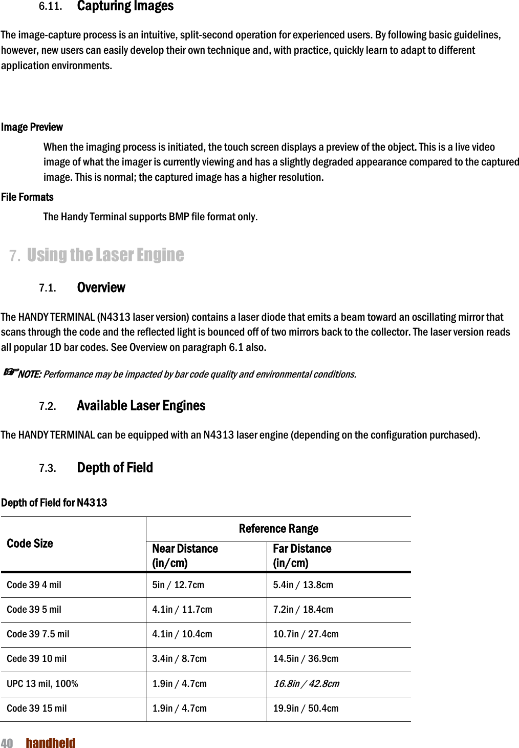 NAUTIZ X4 Manual 40  handheld  6.11. Capturing Images    The image-capture process is an intuitive, split-second operation for experienced users. By following basic guidelines, however, new users can easily develop their own technique and, with practice, quickly learn to adapt to different application environments.    Image Preview When the imaging process is initiated, the touch screen displays a preview of the object. This is a live video image of what the imager is currently viewing and has a slightly degraded appearance compared to the captured image. This is normal; the captured image has a higher resolution.  File Formats The Handy Terminal supports BMP file format only.  7. Using the Laser Engine  7.1. Overview  The HANDY TERMINAL (N4313 laser version) contains a laser diode that emits a beam toward an oscillating mirror that scans through the code and the reflected light is bounced off of two mirrors back to the collector. The laser version reads all popular 1D bar codes. See Overview on paragraph 6.1 also. ☞NOTE: Performance may be impacted by bar code quality and environmental conditions.  7.2. Available Laser Engines  The HANDY TERMINAL can be equipped with an N4313 laser engine (depending on the configuration purchased).  7.3. Depth of Field  Depth of Field for N4313 Code Size Reference Range Near Distance (in/cm) Far Distance (in/cm) Code 39 4 mil 5in / 12.7cm 5.4in / 13.8cm Code 39 5 mil 4.1in / 11.7cm 7.2in / 18.4cm Code 39 7.5 mil 4.1in / 10.4cm 10.7in / 27.4cm Cede 39 10 mil 3.4in / 8.7cm 14.5in / 36.9cm UPC 13 mil, 100% 1.9in / 4.7cm 16.8in / 42.8cm Code 39 15 mil 1.9in / 4.7cm 19.9in / 50.4cm 