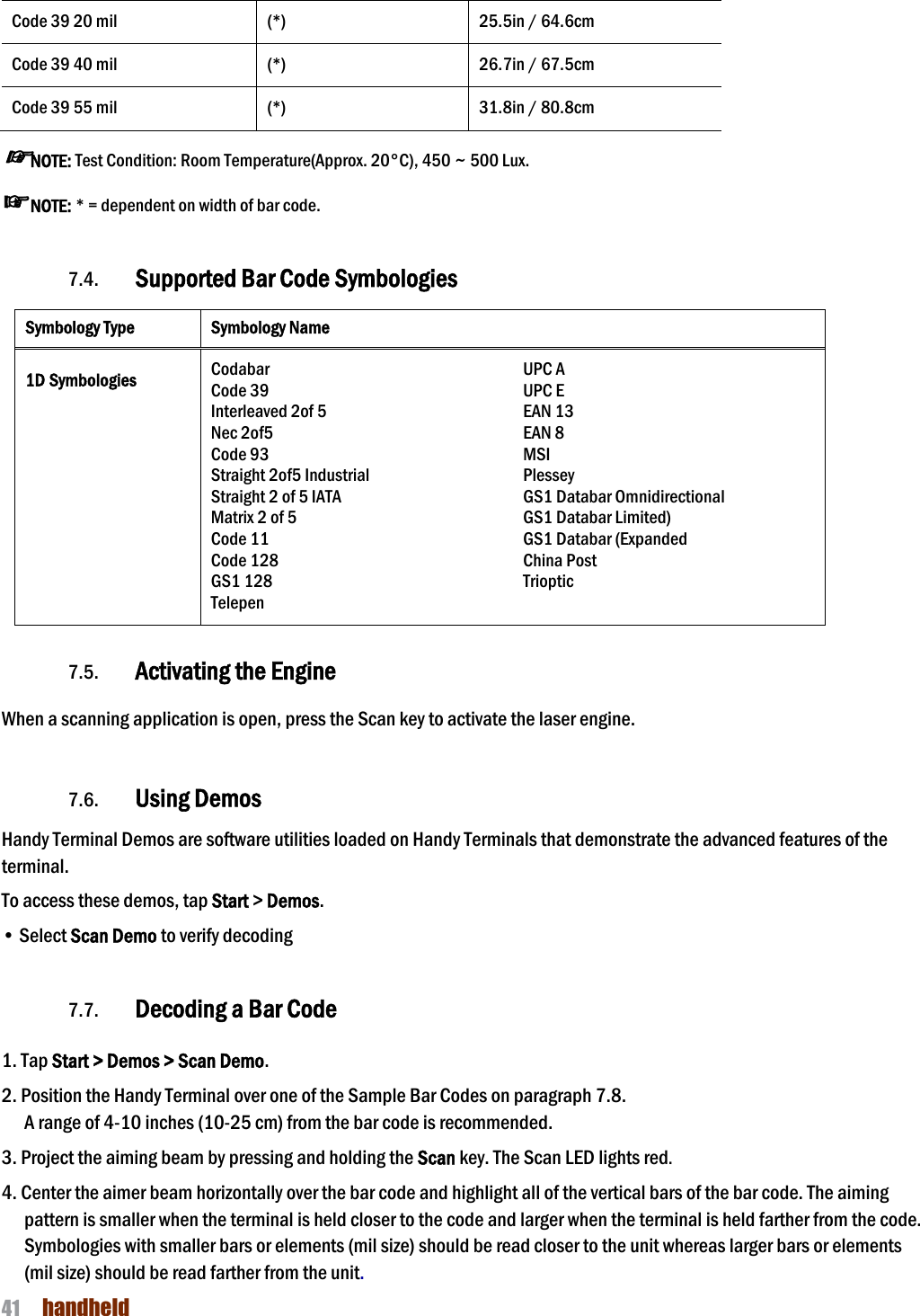 NAUTIZ X4 Manual 41  handheld  Code 39 20 mil (*) 25.5in / 64.6cm Code 39 40 mil (*) 26.7in / 67.5cm Code 39 55 mil (*) 31.8in / 80.8cm ☞NOTE: Test Condition: Room Temperature(Approx. 20°C), 450 ~ 500 Lux. ☞NOTE: * = dependent on width of bar code.   7.4. Supported Bar Code Symbologies Symbology Type Symbology Name  1D Symbologies Codabar Code 39 Interleaved 2of 5 Nec 2of5 Code 93 Straight 2of5 Industrial Straight 2 of 5 IATA Matrix 2 of 5 Code 11 Code 128 GS1 128 Telepen UPC A UPC E EAN 13 EAN 8 MSI Plessey GS1 Databar Omnidirectional GS1 Databar Limited) GS1 Databar (Expanded China Post Trioptic   7.5. Activating the Engine  When a scanning application is open, press the Scan key to activate the laser engine.   7.6. Using Demos Handy Terminal Demos are software utilities loaded on Handy Terminals that demonstrate the advanced features of the terminal.  To access these demos, tap Start &gt; Demos. • Select Scan Demo to verify decoding  7.7. Decoding a Bar Code  1. Tap Start &gt; Demos &gt; Scan Demo. 2. Position the Handy Terminal over one of the Sample Bar Codes on paragraph 7.8. A range of 4-10 inches (10-25 cm) from the bar code is recommended. 3. Project the aiming beam by pressing and holding the Scan key. The Scan LED lights red. 4. Center the aimer beam horizontally over the bar code and highlight all of the vertical bars of the bar code. The aiming pattern is smaller when the terminal is held closer to the code and larger when the terminal is held farther from the code. Symbologies with smaller bars or elements (mil size) should be read closer to the unit whereas larger bars or elements (mil size) should be read farther from the unit. 