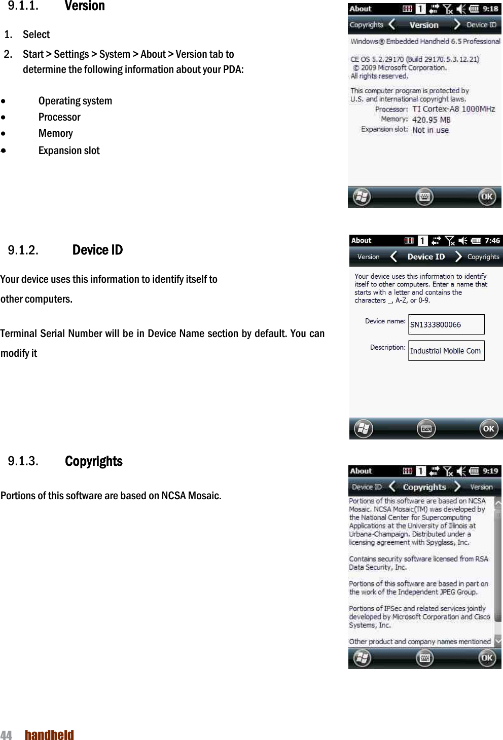 NAUTIZ X4 Manual 44  handheld  9.1.1. Version  1. Select   2. Start &gt; Settings &gt; System &gt; About &gt; Version tab to   determine the following information about your PDA:  · Operating system · Processor · Memory · Expansion slot      9.1.2.   Device ID  Your device uses this information to identify itself to other computers.  Terminal Serial Number will be in Device Name section by default. You can modify it     9.1.3. Copyrights  Portions of this software are based on NCSA Mosaic.           