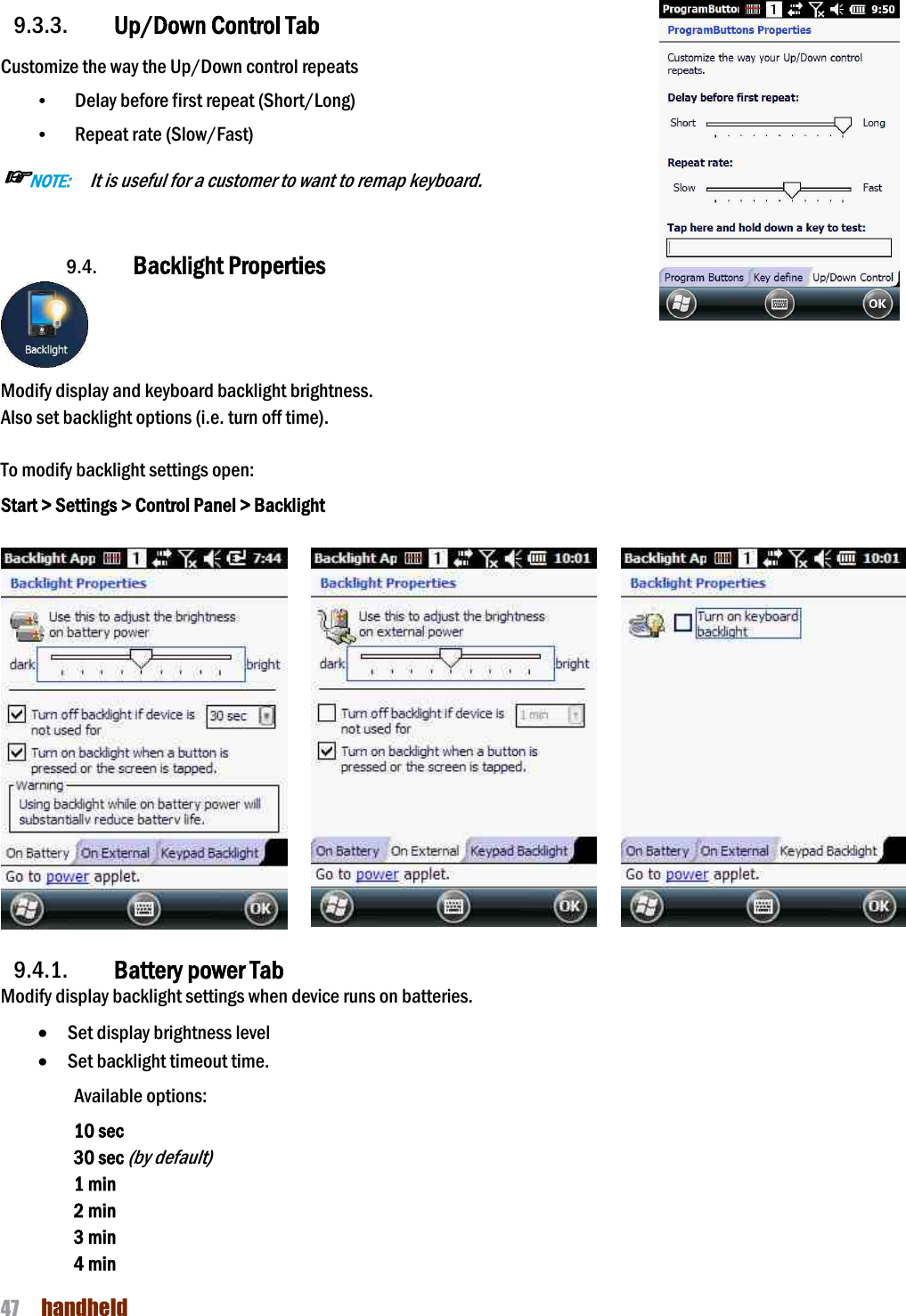 NAUTIZ X4 Manual 47  handheld  9.3.3. Up/Down Control Tab Customize the way the Up/Down control repeats • Delay before first repeat (Short/Long) • Repeat rate (Slow/Fast) ☞NOTE:    It is useful for a customer to want to remap keyboard.    9.4. Backlight Properties  Modify display and keyboard backlight brightness.   Also set backlight options (i.e. turn off time).  To modify backlight settings open: Start &gt; Settings &gt; Control Panel &gt; Backlight         9.4.1. Battery power Tab Modify display backlight settings when device runs on batteries. · Set display brightness level · Set backlight timeout time.   Available options: 10 sec 30 sec (by default) 1 min 2 min 3 min 4 min   