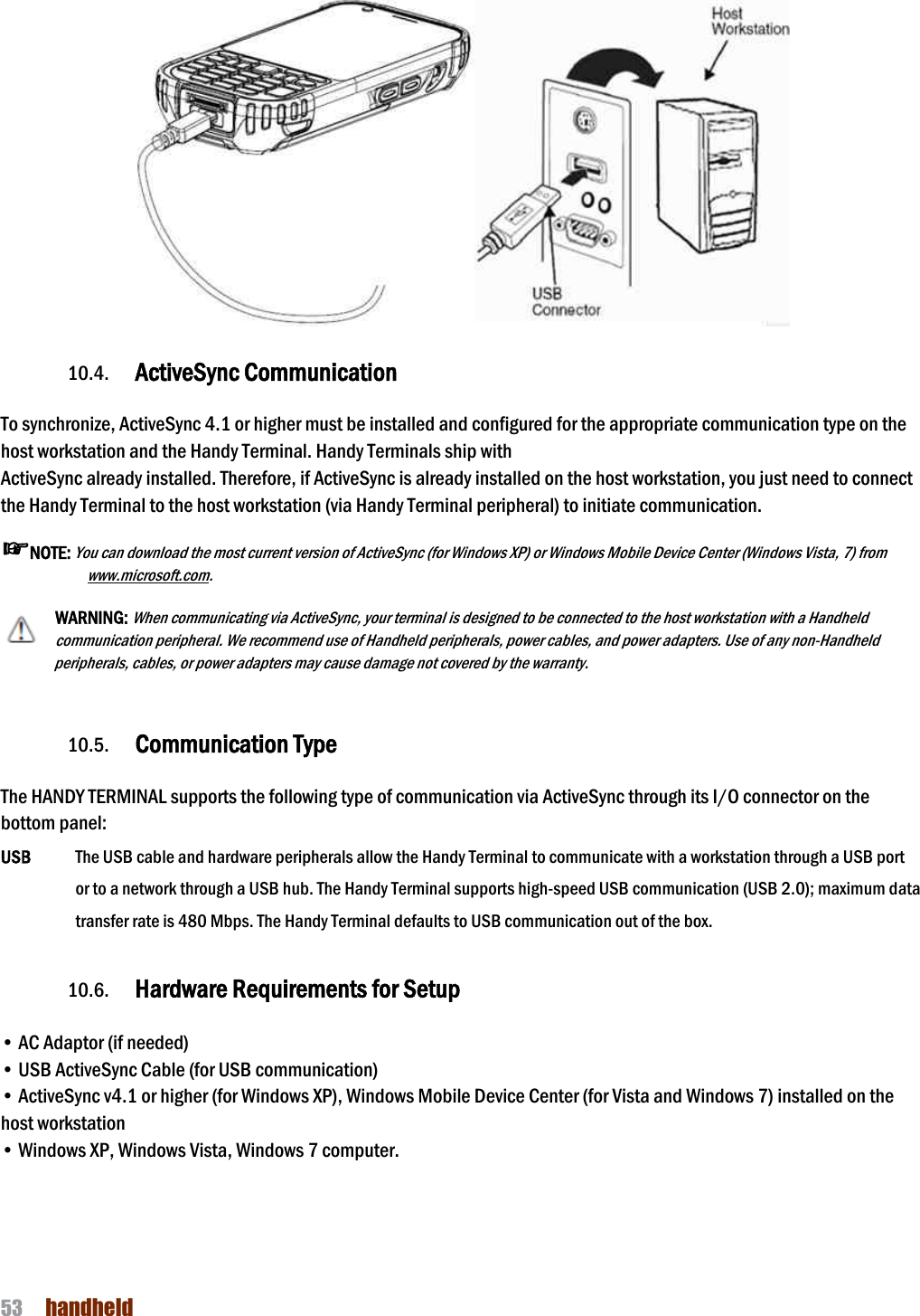 NAUTIZ X4 Manual 53  handheld    10.4. ActiveSync Communication  To synchronize, ActiveSync 4.1 or higher must be installed and configured for the appropriate communication type on the host workstation and the Handy Terminal. Handy Terminals ship with ActiveSync already installed. Therefore, if ActiveSync is already installed on the host workstation, you just need to connect the Handy Terminal to the host workstation (via Handy Terminal peripheral) to initiate communication. ☞NOTE: You can download the most current version of ActiveSync (for Windows XP) or Windows Mobile Device Center (Windows Vista, 7) from www.microsoft.com.  WARNING: When communicating via ActiveSync, your terminal is designed to be connected to the host workstation with a Handheld communication peripheral. We recommend use of Handheld peripherals, power cables, and power adapters. Use of any non-Handheld peripherals, cables, or power adapters may cause damage not covered by the warranty.   10.5. Communication Type  The HANDY TERMINAL supports the following type of communication via ActiveSync through its I/O connector on the bottom panel:  USB    The USB cable and hardware peripherals allow the Handy Terminal to communicate with a workstation through a USB port or to a network through a USB hub. The Handy Terminal supports high-speed USB communication (USB 2.0); maximum data transfer rate is 480 Mbps. The Handy Terminal defaults to USB communication out of the box.  10.6. Hardware Requirements for Setup  • AC Adaptor (if needed) • USB ActiveSync Cable (for USB communication) • ActiveSync v4.1 or higher (for Windows XP), Windows Mobile Device Center (for Vista and Windows 7) installed on the host workstation • Windows XP, Windows Vista, Windows 7 computer.    