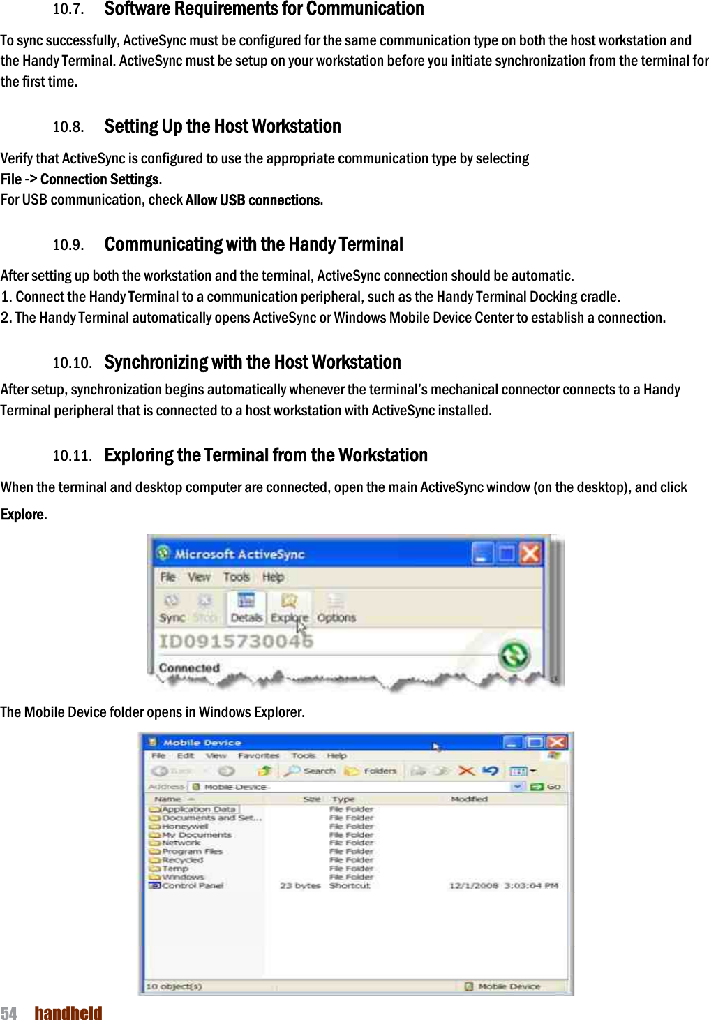 NAUTIZ X4 Manual 54  handheld  10.7. Software Requirements for Communication To sync successfully, ActiveSync must be configured for the same communication type on both the host workstation and the Handy Terminal. ActiveSync must be setup on your workstation before you initiate synchronization from the terminal for the first time.  10.8. Setting Up the Host Workstation Verify that ActiveSync is configured to use the appropriate communication type by selecting   File -&gt; Connection Settings. For USB communication, check Allow USB connections.  10.9. Communicating with the Handy Terminal After setting up both the workstation and the terminal, ActiveSync connection should be automatic. 1. Connect the Handy Terminal to a communication peripheral, such as the Handy Terminal Docking cradle. 2. The Handy Terminal automatically opens ActiveSync or Windows Mobile Device Center to establish a connection.  10.10. Synchronizing with the Host Workstation  After setup, synchronization begins automatically whenever the terminal’s mechanical connector connects to a Handy Terminal peripheral that is connected to a host workstation with ActiveSync installed.  10.11. Exploring the Terminal from the Workstation When the terminal and desktop computer are connected, open the main ActiveSync window (on the desktop), and click Explore.  The Mobile Device folder opens in Windows Explorer.  