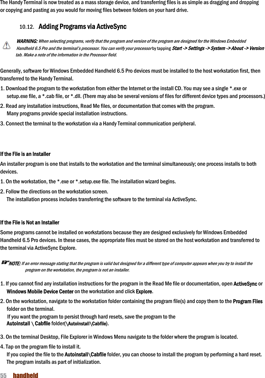 NAUTIZ X4 Manual 55  handheld  The Handy Terminal is now treated as a mass storage device, and transferring files is as simple as dragging and dropping or copying and pasting as you would for moving files between folders on your hard drive.  10.12. Adding Programs via ActiveSync  WARNING: When selecting programs, verify that the program and version of the program are designed for the Windows Embedded Handheld 6.5 Pro and the terminal’s processor. You can verify your processor by tapping Start -&gt; Settings -&gt; System -&gt; About -&gt; Version tab. Make a note of the information in the Processor field.   Generally, software for Windows Embedded Handheld 6.5 Pro devices must be installed to the host workstation first, then transferred to the Handy Terminal.  1. Download the program to the workstation from either the Internet or the install CD. You may see a single *.exe or setup.exe file, a *.cab file, or *.dll. (There may also be several versions of files for different device types and processors.)  2. Read any installation instructions, Read Me files, or documentation that comes with the program. Many programs provide special installation instructions. 3. Connect the terminal to the workstation via a Handy Terminal communication peripheral.   If the File is an Installer An installer program is one that installs to the workstation and the terminal simultaneously; one process installs to both devices.  1. On the workstation, the *.exe or *.setup.exe file. The installation wizard begins. 2. Follow the directions on the workstation screen. The installation process includes transferring the software to the terminal via ActiveSync.   If the File is Not an Installer Some programs cannot be installed on workstations because they are designed exclusively for Windows Embedded Handheld 6.5 Pro devices. In these cases, the appropriate files must be stored on the host workstation and transferred to the terminal via ActiveSync Explore.  ☞NOTE: If an error message stating that the program is valid but designed for a different type of computer appears when you try to install the program on the workstation, the program is not an installer.   1. If you cannot find any installation instructions for the program in the Read Me file or documentation, open ActiveSync or Windows Mobile Device Center on the workstation and click Explore.  2. On the workstation, navigate to the workstation folder containing the program file(s) and copy them to the Program Files folder on the terminal. If you want the program to persist through hard resets, save the program to the   Autoinstall \ Cabfile folder(\AutoInstall\Cabfile).  3. On the terminal Desktop, File Explorer in Windows Menu navigate to the folder where the program is located.  4. Tap on the program file to install it. If you copied the file to the Autoinstall\Cabfile folder, you can choose to install the program by performing a hard reset. The program installs as part of initialization.  