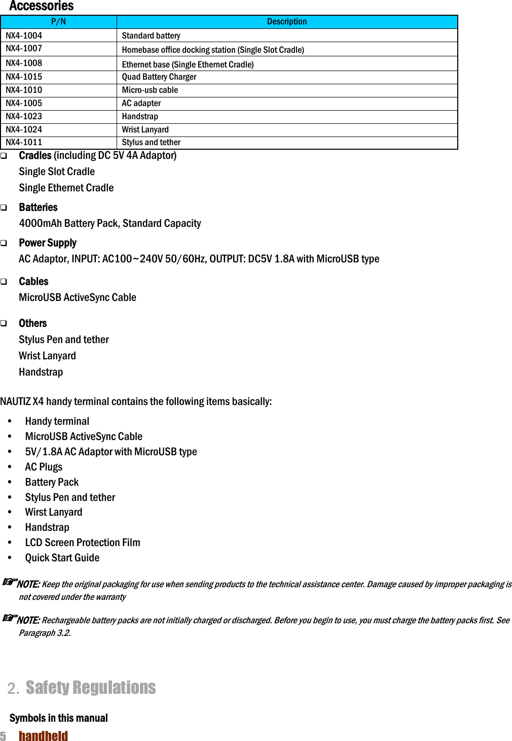NAUTIZ X4 Manual 5  handheld  Accessories P/N Description NX4-1004 Standard battery NX4-1007 Homebase office docking station (Single Slot Cradle) NX4-1008 Ethernet base (Single Ethernet Cradle) NX4-1015 Quad Battery Charger NX4-1010 Micro-usb cable NX4-1005 AC adapter NX4-1023 Handstrap NX4-1024 Wrist Lanyard NX4-1011 Stylus and tether q Cradles (including DC 5V 4A Adaptor) Single Slot Cradle   Single Ethernet Cradle    q Batteries 4000mAh Battery Pack, Standard Capacity  q Power Supply AC Adaptor, INPUT: AC100~240V 50/60Hz, OUTPUT: DC5V 1.8A with MicroUSB type  q Cables MicroUSB ActiveSync Cable      q Others Stylus Pen and tether Wrist Lanyard Handstrap  NAUTIZ X4 handy terminal contains the following items basically: •    Handy terminal •    MicroUSB ActiveSync Cable •    5V/1.8A AC Adaptor with MicroUSB type •    AC Plugs   •    Battery Pack   •    Stylus Pen and tether •    Wirst Lanyard •    Handstrap   •    LCD Screen Protection Film •    Quick Start Guide   ☞NOTE: Keep the original packaging for use when sending products to the technical assistance center. Damage caused by improper packaging is not covered under the warranty ☞NOTE: Rechargeable battery packs are not initially charged or discharged. Before you begin to use, you must charge the battery packs first. See Paragraph 3.2.    2. Safety Regulations  Symbols in this manual 