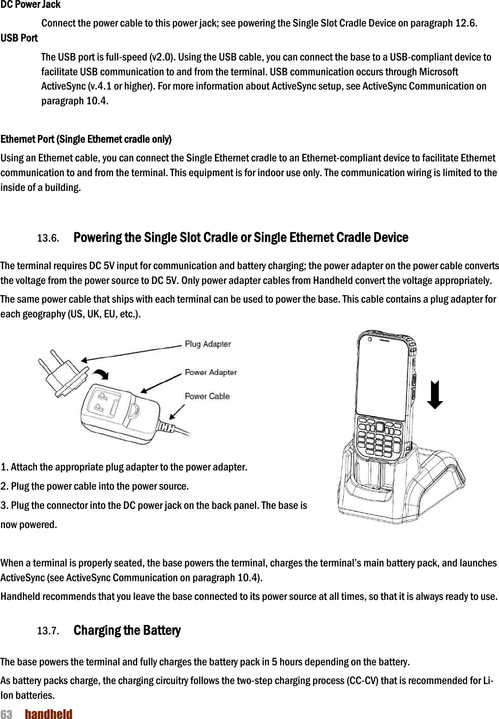 NAUTIZ X4 Manual 63  handheld  DC Power Jack Connect the power cable to this power jack; see powering the Single Slot Cradle Device on paragraph 12.6. USB Port The USB port is full-speed (v2.0). Using the USB cable, you can connect the base to a USB-compliant device to facilitate USB communication to and from the terminal. USB communication occurs through Microsoft ActiveSync (v.4.1 or higher). For more information about ActiveSync setup, see ActiveSync Communication on paragraph 10.4.   Ethernet Port (Single Ethernet cradle only) Using an Ethernet cable, you can connect the Single Ethernet cradle to an Ethernet-compliant device to facilitate Ethernet communication to and from the terminal. This equipment is for indoor use only. The communication wiring is limited to the inside of a building.    13.6. Powering the Single Slot Cradle or Single Ethernet Cradle Device  The terminal requires DC 5V input for communication and battery charging; the power adapter on the power cable converts the voltage from the power source to DC 5V. Only power adapter cables from Handheld convert the voltage appropriately.  The same power cable that ships with each terminal can be used to power the base. This cable contains a plug adapter for each geography (US, UK, EU, etc.).          1. Attach the appropriate plug adapter to the power adapter. 2. Plug the power cable into the power source. 3. Plug the connector into the DC power jack on the back panel. The base is now powered.  When a terminal is properly seated, the base powers the terminal, charges the terminal’s main battery pack, and launches ActiveSync (see ActiveSync Communication on paragraph 10.4).  Handheld recommends that you leave the base connected to its power source at all times, so that it is always ready to use.  13.7. Charging the Battery   The base powers the terminal and fully charges the battery pack in 5 hours depending on the battery.  As battery packs charge, the charging circuitry follows the two-step charging process (CC-CV) that is recommended for Li-Ion batteries. 