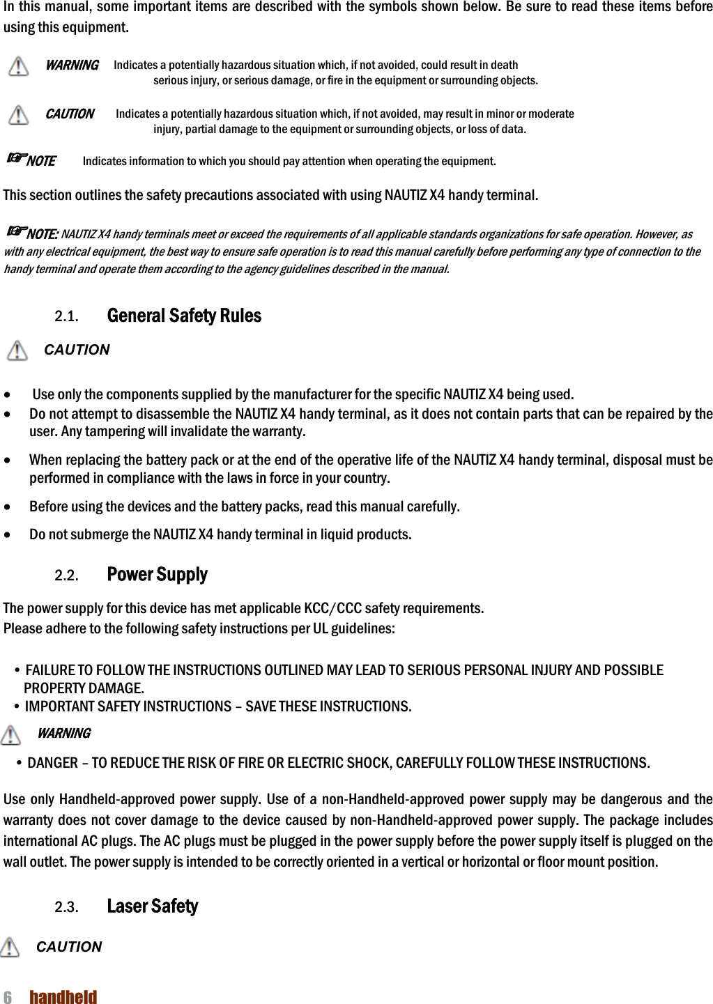 NAUTIZ X4 Manual 6  handheld   In this manual, some important items are described with the symbols shown below. Be sure to read these items before using this equipment.    WARNING   Indicates a potentially hazardous situation which, if not avoided, could result in death serious injury, or serious damage, or fire in the equipment or surrounding objects.    CAUTION     Indicates a potentially hazardous situation which, if not avoided, may result in minor or moderate injury, partial damage to the equipment or surrounding objects, or loss of data.     ☞NOTE       Indicates information to which you should pay attention when operating the equipment.    This section outlines the safety precautions associated with using NAUTIZ X4 handy terminal.    ☞NOTE: NAUTIZ X4 handy terminals meet or exceed the requirements of all applicable standards organizations for safe operation. However, as with any electrical equipment, the best way to ensure safe operation is to read this manual carefully before performing any type of connection to the handy terminal and operate them according to the agency guidelines described in the manual.    2.1. General Safety Rules  CAUTION   · Use only the components supplied by the manufacturer for the specific NAUTIZ X4 being used. · Do not attempt to disassemble the NAUTIZ X4 handy terminal, as it does not contain parts that can be repaired by the user. Any tampering will invalidate the warranty. · When replacing the battery pack or at the end of the operative life of the NAUTIZ X4 handy terminal, disposal must be performed in compliance with the laws in force in your country.     · Before using the devices and the battery packs, read this manual carefully. · Do not submerge the NAUTIZ X4 handy terminal in liquid products.  2.2. Power Supply  The power supply for this device has met applicable KCC/CCC safety requirements.   Please adhere to the following safety instructions per UL guidelines:  • FAILURE TO FOLLOW THE INSTRUCTIONS OUTLINED MAY LEAD TO SERIOUS PERSONAL INJURY AND POSSIBLE PROPERTY DAMAGE.   • IMPORTANT SAFETY INSTRUCTIONS – SAVE THESE INSTRUCTIONS. WARNING  • DANGER – TO REDUCE THE RISK OF FIRE OR ELECTRIC SHOCK, CAREFULLY FOLLOW THESE INSTRUCTIONS.    Use  only Handheld-approved power supply.  Use  of a non-Handheld-approved power  supply  may  be dangerous and the warranty does  not  cover damage  to  the  device caused by  non-Handheld-approved power  supply.  The  package  includes international AC plugs. The AC plugs must be plugged in the power supply before the power supply itself is plugged on the wall outlet. The power supply is intended to be correctly oriented in a vertical or horizontal or floor mount position.    2.3. Laser Safety  CAUTION  