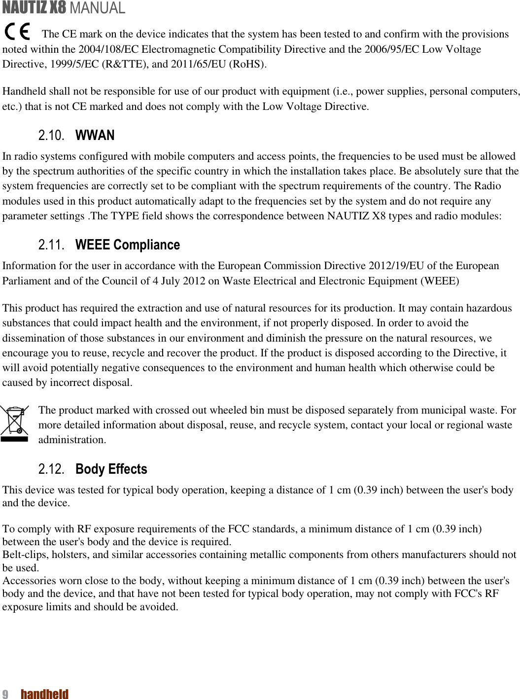 NAUTIZ X8 MANUAL 9  handheld         The CE mark on the device indicates that the system has been tested to and confirm with the provisions noted within the 2004/108/EC Electromagnetic Compatibility Directive and the 2006/95/EC Low Voltage Directive, 1999/5/EC (R&amp;TTE), and 2011/65/EU (RoHS). Handheld shall not be responsible for use of our product with equipment (i.e., power supplies, personal computers, etc.) that is not CE marked and does not comply with the Low Voltage Directive.   2.10. WWAN   In radio systems configured with mobile computers and access points, the frequencies to be used must be allowed by the spectrum authorities of the specific country in which the installation takes place. Be absolutely sure that the system frequencies are correctly set to be compliant with the spectrum requirements of the country. The Radio modules used in this product automatically adapt to the frequencies set by the system and do not require any parameter settings .The TYPE field shows the correspondence between NAUTIZ X8 types and radio modules: 2.11. WEEE Compliance Information for the user in accordance with the European Commission Directive 2012/19/EU of the European Parliament and of the Council of 4 July 2012 on Waste Electrical and Electronic Equipment (WEEE) This product has required the extraction and use of natural resources for its production. It may contain hazardous substances that could impact health and the environment, if not properly disposed. In order to avoid the dissemination of those substances in our environment and diminish the pressure on the natural resources, we encourage you to reuse, recycle and recover the product. If the product is disposed according to the Directive, it will avoid potentially negative consequences to the environment and human health which otherwise could be caused by incorrect disposal. The product marked with crossed out wheeled bin must be disposed separately from municipal waste. For more detailed information about disposal, reuse, and recycle system, contact your local or regional waste administration.   2.12. Body Effects This device was tested for typical body operation, keeping a distance of 1 cm (0.39 inch) between the user&apos;s body and the device.    To comply with RF exposure requirements of the FCC standards, a minimum distance of 1 cm (0.39 inch) between the user&apos;s body and the device is required. Belt-clips, holsters, and similar accessories containing metallic components from others manufacturers should not be used. Accessories worn close to the body, without keeping a minimum distance of 1 cm (0.39 inch) between the user&apos;s body and the device, and that have not been tested for typical body operation, may not comply with FCC&apos;s RF exposure limits and should be avoided.    