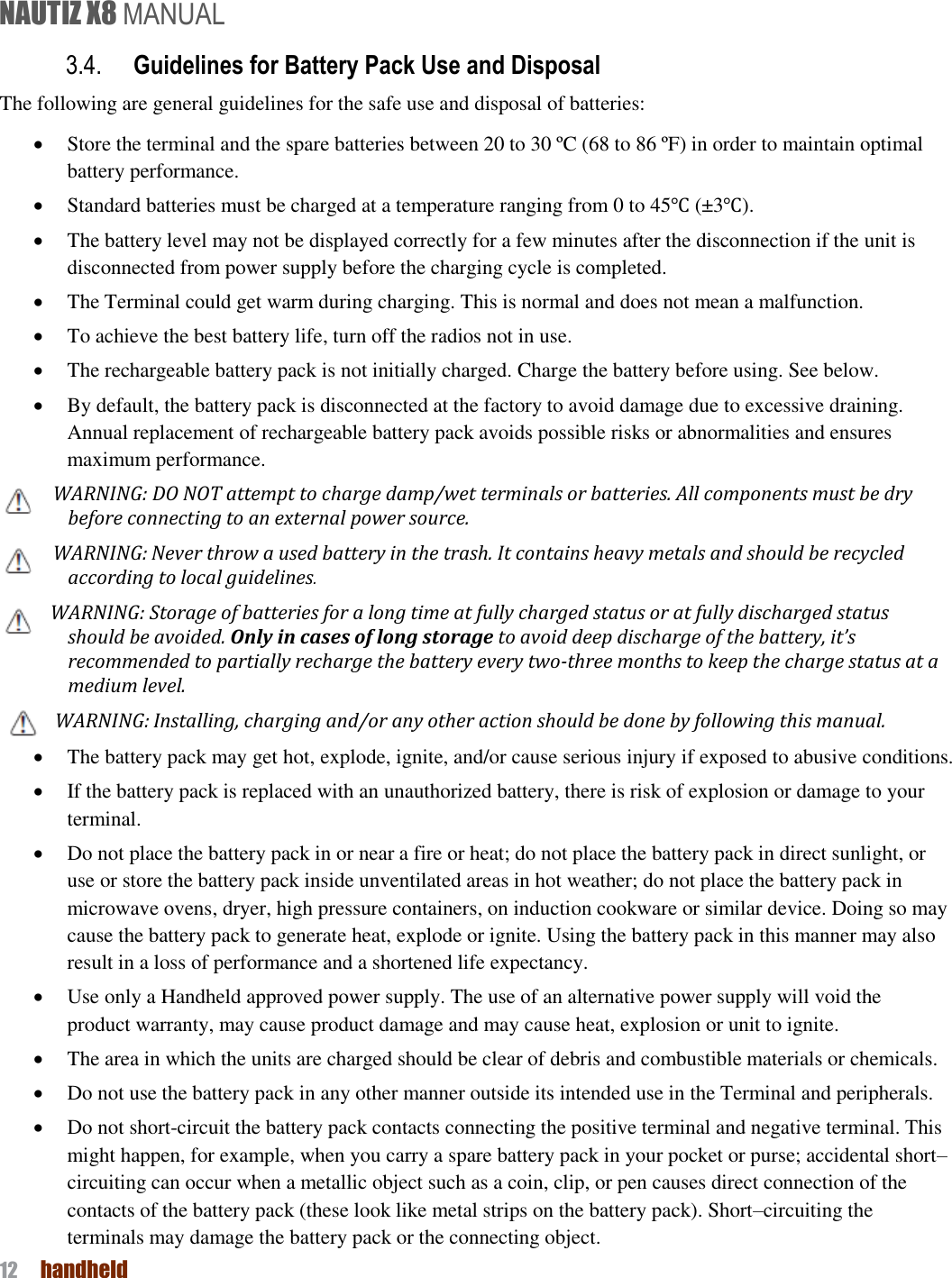 NAUTIZ X8 MANUAL 12  handheld  3.4. Guidelines for Battery Pack Use and Disposal The following are general guidelines for the safe use and disposal of batteries:  Store the terminal and the spare batteries between 20 to 30 ºC (68 to 86 ºF) in order to maintain optimal battery performance.    Standard batteries must be charged at a temperature ranging from 0 to 45℃ (±3℃).  The battery level may not be displayed correctly for a few minutes after the disconnection if the unit is disconnected from power supply before the charging cycle is completed.    The Terminal could get warm during charging. This is normal and does not mean a malfunction.  To achieve the best battery life, turn off the radios not in use.  The rechargeable battery pack is not initially charged. Charge the battery before using. See below.  By default, the battery pack is disconnected at the factory to avoid damage due to excessive draining. Annual replacement of rechargeable battery pack avoids possible risks or abnormalities and ensures maximum performance. WARNING: DO NOT attempt to charge damp/wet terminals or batteries. All components must be dry before connecting to an external power source. WARNING: Never throw a used battery in the trash. It contains heavy metals and should be recycled according to local guidelines. WARNING: Storage of batteries for a long time at fully charged status or at fully discharged status should be avoided. Only in cases of long storage to avoid deep discharge of the battery, it’s recommended to partially recharge the battery every two-three months to keep the charge status at a medium level. WARNING: Installing, charging and/or any other action should be done by following this manual.  The battery pack may get hot, explode, ignite, and/or cause serious injury if exposed to abusive conditions.  If the battery pack is replaced with an unauthorized battery, there is risk of explosion or damage to your terminal.  Do not place the battery pack in or near a fire or heat; do not place the battery pack in direct sunlight, or use or store the battery pack inside unventilated areas in hot weather; do not place the battery pack in microwave ovens, dryer, high pressure containers, on induction cookware or similar device. Doing so may cause the battery pack to generate heat, explode or ignite. Using the battery pack in this manner may also result in a loss of performance and a shortened life expectancy.  Use only a Handheld approved power supply. The use of an alternative power supply will void the product warranty, may cause product damage and may cause heat, explosion or unit to ignite.  The area in which the units are charged should be clear of debris and combustible materials or chemicals.  Do not use the battery pack in any other manner outside its intended use in the Terminal and peripherals.    Do not short-circuit the battery pack contacts connecting the positive terminal and negative terminal. This might happen, for example, when you carry a spare battery pack in your pocket or purse; accidental short–circuiting can occur when a metallic object such as a coin, clip, or pen causes direct connection of the contacts of the battery pack (these look like metal strips on the battery pack). Short–circuiting the terminals may damage the battery pack or the connecting object. 