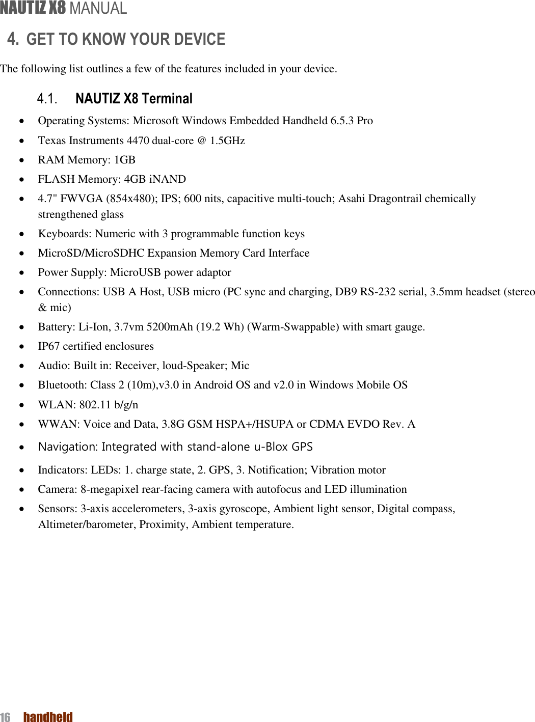 NAUTIZ X8 MANUAL 16  handheld  4. GET TO KNOW YOUR DEVICE The following list outlines a few of the features included in your device.   4.1. NAUTIZ X8 Terminal  Operating Systems: Microsoft Windows Embedded Handheld 6.5.3 Pro  Texas Instruments 4470 dual-core @ 1.5GHz  RAM Memory: 1GB      FLASH Memory: 4GB iNAND  4.7&quot; FWVGA (854x480); IPS; 600 nits, capacitive multi-touch; Asahi Dragontrail chemically strengthened glass      Keyboards: Numeric with 3 programmable function keys  MicroSD/MicroSDHC Expansion Memory Card Interface  Power Supply: MicroUSB power adaptor  Connections: USB A Host, USB micro (PC sync and charging, DB9 RS-232 serial, 3.5mm headset (stereo &amp; mic)  Battery: Li-Ion, 3.7vm 5200mAh (19.2 Wh) (Warm-Swappable) with smart gauge.  IP67 certified enclosures    Audio: Built in: Receiver, loud-Speaker; Mic  Bluetooth: Class 2 (10m),v3.0 in Android OS and v2.0 in Windows Mobile OS  WLAN: 802.11 b/g/n  WWAN: Voice and Data, 3.8G GSM HSPA+/HSUPA or CDMA EVDO Rev. A  Navigation: Integrated with stand-alone u-Blox GPS  Indicators: LEDs: 1. charge state, 2. GPS, 3. Notification; Vibration motor  Camera: 8-megapixel rear-facing camera with autofocus and LED illumination  Sensors: 3-axis accelerometers, 3-axis gyroscope, Ambient light sensor, Digital compass, Altimeter/barometer, Proximity, Ambient temperature.    