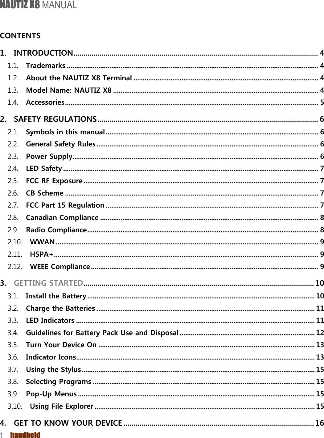 NAUTIZ X8 MANUAL 1  handheld   CONTENTS   1. INTRODUCTION .......................................................................................................................... 4 1.1. Trademarks ........................................................................................................................................ 4 1.2. About the NAUTIZ X8 Terminal .................................................................................................... 4 1.3. Model Name: NAUTIZ X8 ............................................................................................................... 4 1.4. Accessories ......................................................................................................................................... 5 2. SAFETY REGULATIONS .............................................................................................................. 6 2.1. Symbols in this manual ................................................................................................................... 6 2.2. General Safety Rules ........................................................................................................................ 6 2.3. Power Supply ..................................................................................................................................... 6 2.4. LED Safety .......................................................................................................................................... 7 2.5. FCC RF Exposure ............................................................................................................................... 7 2.6. CB Scheme ......................................................................................................................................... 7 2.7. FCC Part 15 Regulation ................................................................................................................... 7 2.8. Canadian Compliance ...................................................................................................................... 8 2.9. Radio Compliance ............................................................................................................................. 8 2.10. WWAN .............................................................................................................................................. 9 2.11. HSPA+ ............................................................................................................................................... 9 2.12. WEEE Compliance ........................................................................................................................... 9 3. GETTING STARTED ................................................................................................................... 10 3.1. Install the Battery ........................................................................................................................... 10 3.2. Charge the Batteries ...................................................................................................................... 11 3.3. LED Indicators ................................................................................................................................. 11 3.4. Guidelines for Battery Pack Use and Disposal ......................................................................... 12 3.5. Turn Your Device On ..................................................................................................................... 13 3.6. Indicator Icons ................................................................................................................................. 13 3.7. Using the Stylus .............................................................................................................................. 15 3.8. Selecting Programs ........................................................................................................................ 15 3.9. Pop-Up Menus ................................................................................................................................ 15 3.10. Using File Explorer ....................................................................................................................... 15 4. GET TO KNOW YOUR DEVICE ............................................................................................... 16 