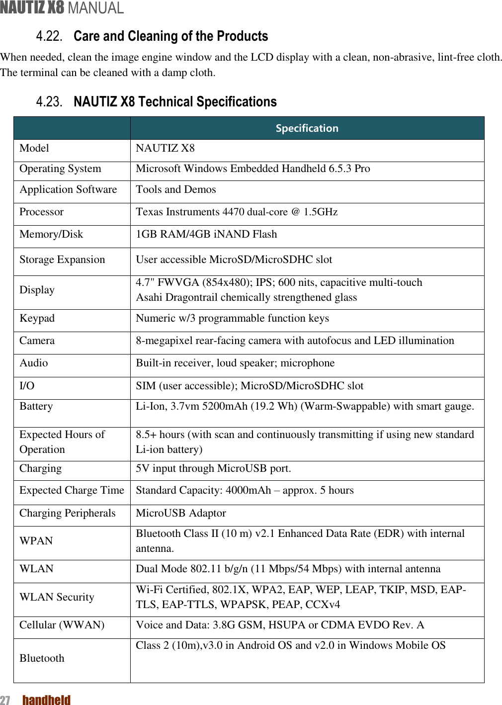 NAUTIZ X8 MANUAL 27  handheld  4.22. Care and Cleaning of the Products   When needed, clean the image engine window and the LCD display with a clean, non-abrasive, lint-free cloth. The terminal can be cleaned with a damp cloth. 4.23. NAUTIZ X8 Technical Specifications  Specification Model NAUTIZ X8 Operating System Microsoft Windows Embedded Handheld 6.5.3 Pro Application Software Tools and Demos Processor Texas Instruments 4470 dual-core @ 1.5GHz Memory/Disk 1GB RAM/4GB iNAND Flash Storage Expansion User accessible MicroSD/MicroSDHC slot Display 4.7&quot; FWVGA (854x480); IPS; 600 nits, capacitive multi-touch Asahi Dragontrail chemically strengthened glass Keypad Numeric w/3 programmable function keys Camera 8-megapixel rear-facing camera with autofocus and LED illumination Audio Built-in receiver, loud speaker; microphone I/O SIM (user accessible); MicroSD/MicroSDHC slot Battery Li-Ion, 3.7vm 5200mAh (19.2 Wh) (Warm-Swappable) with smart gauge. Expected Hours of Operation 8.5+ hours (with scan and continuously transmitting if using new standard Li-ion battery) Charging 5V input through MicroUSB port. Expected Charge Time Standard Capacity: 4000mAh – approx. 5 hours Charging Peripherals MicroUSB Adaptor   WPAN Bluetooth Class II (10 m) v2.1 Enhanced Data Rate (EDR) with internal antenna.   WLAN   Dual Mode 802.11 b/g/n (11 Mbps/54 Mbps) with internal antenna WLAN Security Wi-Fi Certified, 802.1X, WPA2, EAP, WEP, LEAP, TKIP, MSD, EAP-TLS, EAP-TTLS, WPAPSK, PEAP, CCXv4 Cellular (WWAN) Voice and Data: 3.8G GSM, HSUPA or CDMA EVDO Rev. A Bluetooth Class 2 (10m),v3.0 in Android OS and v2.0 in Windows Mobile OS  