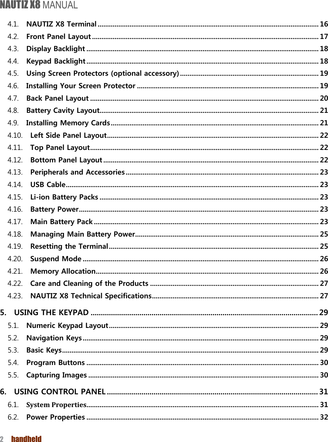 NAUTIZ X8 MANUAL 2  handheld  4.1. NAUTIZ X8 Terminal ...................................................................................................................... 16 4.2. Front Panel Layout ......................................................................................................................... 17 4.3. Display Backlight ............................................................................................................................ 18 4.4. Keypad Backlight ............................................................................................................................ 18 4.5. Using Screen Protectors (optional accessory) .......................................................................... 19 4.6. Installing Your Screen Protector ................................................................................................. 19 4.7. Back Panel Layout .......................................................................................................................... 20 4.8. Battery Cavity Layout..................................................................................................................... 21 4.9. Installing Memory Cards ............................................................................................................... 21 4.10. Left Side Panel Layout ................................................................................................................. 22 4.11. Top Panel Layout .......................................................................................................................... 22 4.12. Bottom Panel Layout ................................................................................................................... 22 4.13. Peripherals and Accessories ....................................................................................................... 23 4.14. USB Cable ....................................................................................................................................... 23 4.15. Li-ion Battery Packs ..................................................................................................................... 23 4.16. Battery Power ................................................................................................................................ 23 4.17. Main Battery Pack ........................................................................................................................ 23 4.18. Managing Main Battery Power .................................................................................................. 25 4.19. Resetting the Terminal ................................................................................................................ 25 4.20. Suspend Mode .............................................................................................................................. 26 4.21. Memory Allocation ....................................................................................................................... 26 4.22. Care and Cleaning of the Products .......................................................................................... 27 4.23. NAUTIZ X8 Technical Specifications ......................................................................................... 27 5. USING THE KEYPAD ................................................................................................................ 29 5.1. Numeric Keypad Layout ................................................................................................................ 29 5.2. Navigation Keys .............................................................................................................................. 29 5.3. Basic Keys ......................................................................................................................................... 29 5.4. Program Buttons ............................................................................................................................ 30 5.5. Capturing Images ........................................................................................................................... 30 6. USING CONTROL PANEL ........................................................................................................ 31 6.1. System Properties............................................................................................................................ 31 6.2. Power Properties ............................................................................................................................ 32 