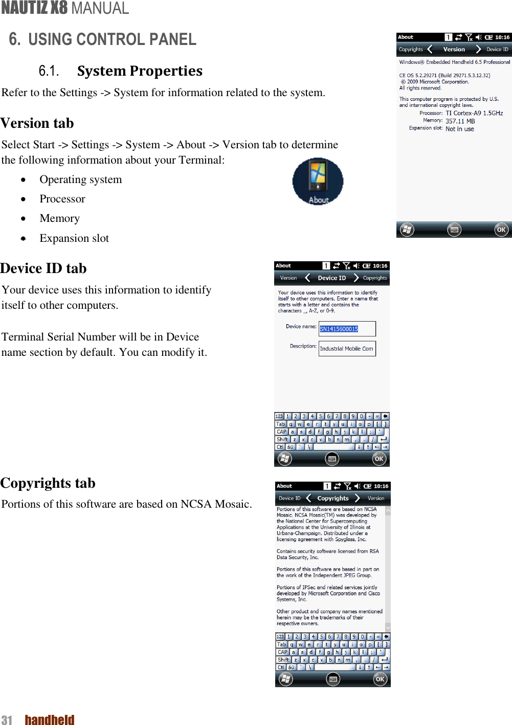 NAUTIZ X8 MANUAL 31  handheld  6. USING CONTROL PANEL 6.1. System Properties Refer to the Settings -&gt; System for information related to the system. Version tab Select Start -&gt; Settings -&gt; System -&gt; About -&gt; Version tab to determine   the following information about your Terminal:  Operating system  Processor  Memory  Expansion slot Device ID tab Your device uses this information to identify     itself to other computers.  Terminal Serial Number will be in Device     name section by default. You can modify it.     Copyrights tab Portions of this software are based on NCSA Mosaic.     