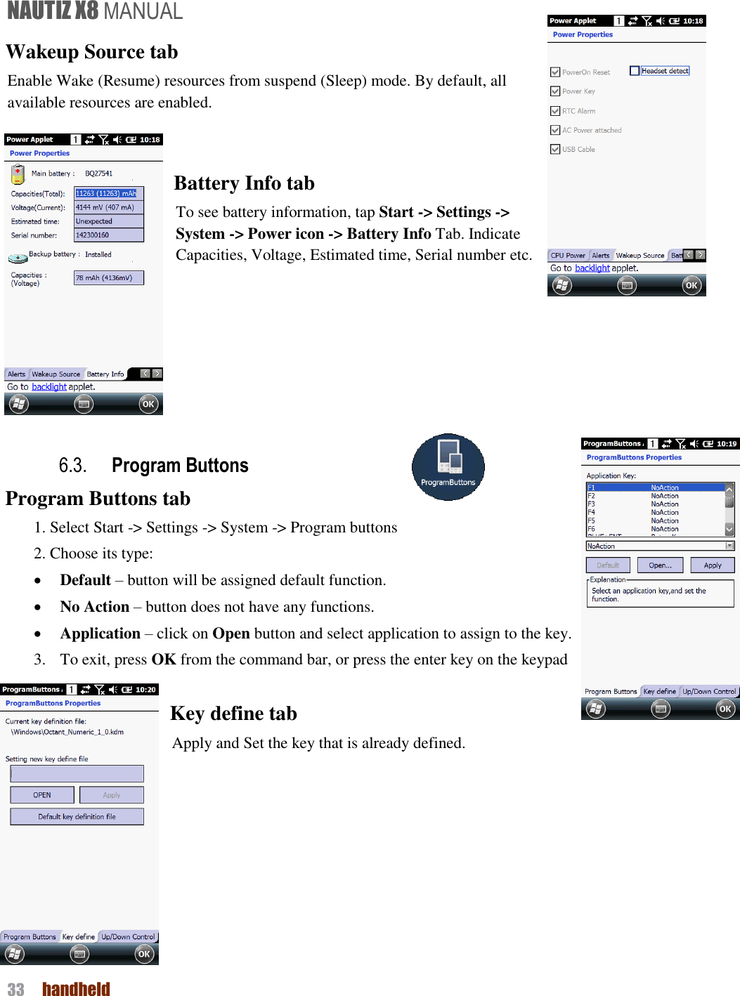 NAUTIZ X8 MANUAL 33  handheld  Wakeup Source tab Enable Wake (Resume) resources from suspend (Sleep) mode. By default, all available resources are enabled.  Battery Info tab To see battery information, tap Start -&gt; Settings -&gt; System -&gt; Power icon -&gt; Battery Info Tab. Indicate Capacities, Voltage, Estimated time, Serial number etc.     6.3. Program Buttons Program Buttons tab 1. Select Start -&gt; Settings -&gt; System -&gt; Program buttons 2. Choose its type:  Default – button will be assigned default function.  No Action – button does not have any functions.  Application – click on Open button and select application to assign to the key. 3.   To exit, press OK from the command bar, or press the enter key on the keypad  Key define tab Apply and Set the key that is already defined.      