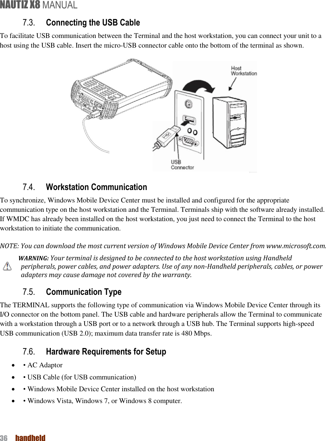 NAUTIZ X8 MANUAL 36  handheld  7.3. Connecting the USB Cable To facilitate USB communication between the Terminal and the host workstation, you can connect your unit to a host using the USB cable. Insert the micro-USB connector cable onto the bottom of the terminal as shown.  7.4. Workstation Communication To synchronize, Windows Mobile Device Center must be installed and configured for the appropriate communication type on the host workstation and the Terminal. Terminals ship with the software already installed. If WMDC has already been installed on the host workstation, you just need to connect the Terminal to the host workstation to initiate the communication. NOTE: You can download the most current version of Windows Mobile Device Center from www.microsoft.com.   WARNING: Your terminal is designed to be connected to the host workstation using Handheld peripherals, power cables, and power adapters. Use of any non-Handheld peripherals, cables, or power adapters may cause damage not covered by the warranty. 7.5. Communication Type The TERMINAL supports the following type of communication via Windows Mobile Device Center through its I/O connector on the bottom panel. The USB cable and hardware peripherals allow the Terminal to communicate with a workstation through a USB port or to a network through a USB hub. The Terminal supports high-speed USB communication (USB 2.0); maximum data transfer rate is 480 Mbps. 7.6. Hardware Requirements for Setup  • AC Adaptor    • USB Cable (for USB communication)  • Windows Mobile Device Center installed on the host workstation  • Windows Vista, Windows 7, or Windows 8 computer. 