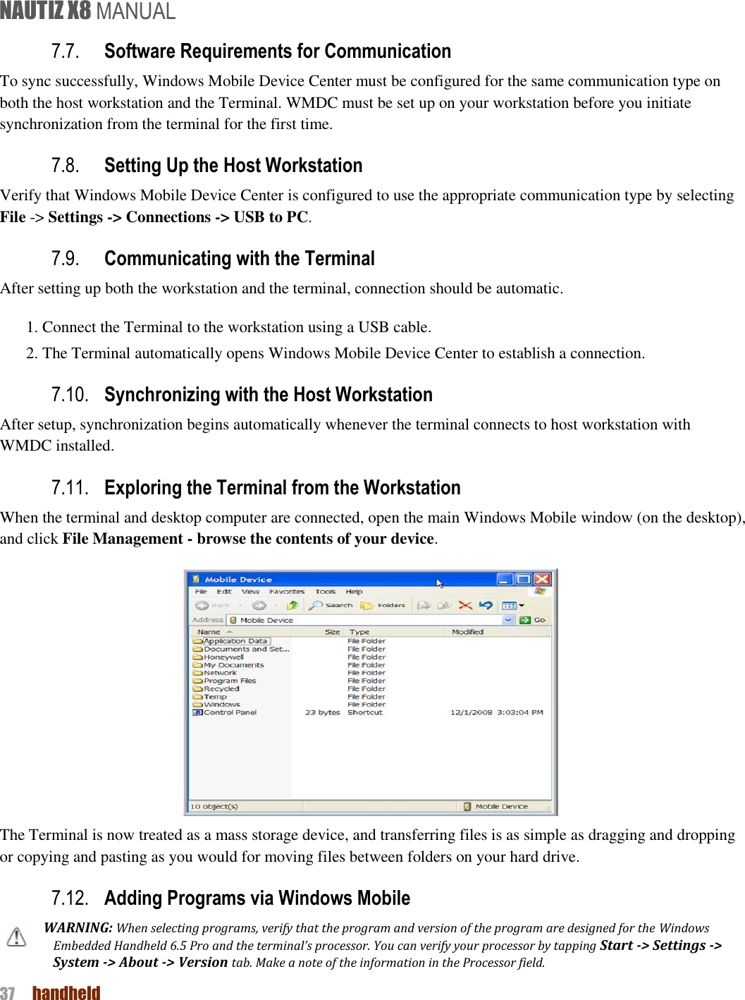 NAUTIZ X8 MANUAL 37  handheld  7.7. Software Requirements for Communication To sync successfully, Windows Mobile Device Center must be configured for the same communication type on both the host workstation and the Terminal. WMDC must be set up on your workstation before you initiate synchronization from the terminal for the first time. 7.8. Setting Up the Host Workstation Verify that Windows Mobile Device Center is configured to use the appropriate communication type by selecting   File -&gt; Settings -&gt; Connections -&gt; USB to PC.     7.9. Communicating with the Terminal After setting up both the workstation and the terminal, connection should be automatic. 1. Connect the Terminal to the workstation using a USB cable. 2. The Terminal automatically opens Windows Mobile Device Center to establish a connection. 7.10. Synchronizing with the Host Workstation After setup, synchronization begins automatically whenever the terminal connects to host workstation with WMDC installed. 7.11. Exploring the Terminal from the Workstation When the terminal and desktop computer are connected, open the main Windows Mobile window (on the desktop), and click File Management - browse the contents of your device.    The Terminal is now treated as a mass storage device, and transferring files is as simple as dragging and dropping or copying and pasting as you would for moving files between folders on your hard drive. 7.12. Adding Programs via Windows Mobile WARNING: When selecting programs, verify that the program and version of the program are designed for the Windows Embedded Handheld 6.5 Pro and the terminal’s processor. You can verify your processor by tapping Start -&gt; Settings -&gt; System -&gt; About -&gt; Version tab. Make a note of the information in the Processor field. 