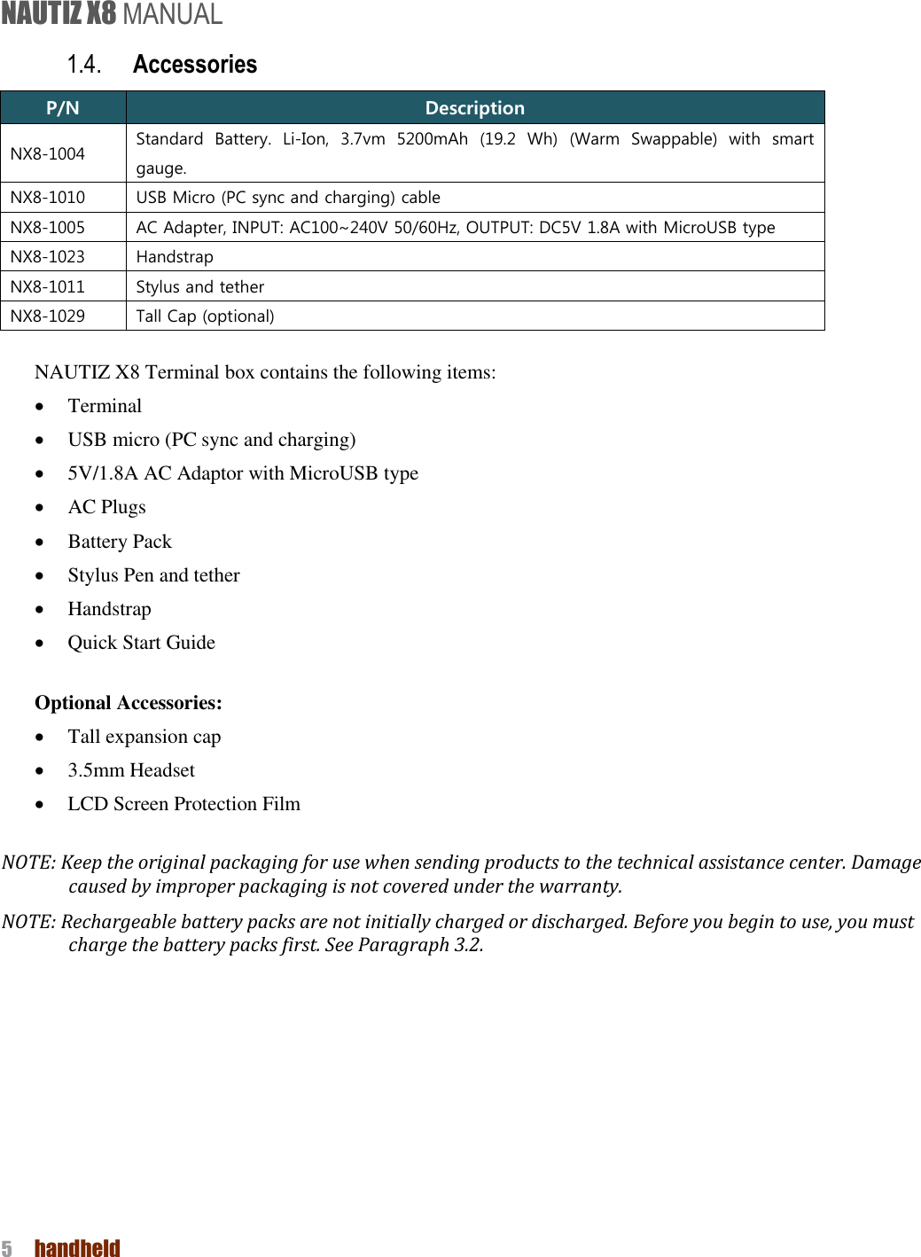 NAUTIZ X8 MANUAL 5  handheld  1.4. Accessories P/N Description NX8-1004 Standard  Battery.  Li-Ion,  3.7vm  5200mAh  (19.2  Wh)  (Warm  Swappable)  with  smart gauge. NX8-1010 USB Micro (PC sync and charging) cable NX8-1005 AC Adapter, INPUT: AC100~240V 50/60Hz, OUTPUT: DC5V 1.8A with MicroUSB type NX8-1023 Handstrap NX8-1011 Stylus and tether NX8-1029 Tall Cap (optional)  NAUTIZ X8 Terminal box contains the following items:  Terminal  USB micro (PC sync and charging)  5V/1.8A AC Adaptor with MicroUSB type  AC Plugs    Battery Pack    Stylus Pen and tether  Handstrap    Quick Start Guide  Optional Accessories:  Tall expansion cap  3.5mm Headset    LCD Screen Protection Film  NOTE: Keep the original packaging for use when sending products to the technical assistance center. Damage caused by improper packaging is not covered under the warranty. NOTE: Rechargeable battery packs are not initially charged or discharged. Before you begin to use, you must charge the battery packs first. See Paragraph 3.2.   