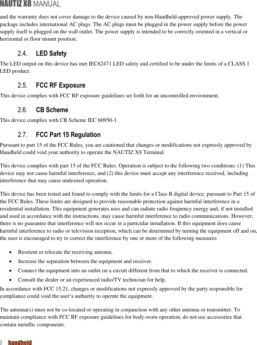 NAUTIZ X8 MANUAL 7  handheld  and the warranty does not cover damage to the device caused by non-Handheld-approved power supply. The package includes international AC plugs. The AC plugs must be plugged in the power supply before the power supply itself is plugged on the wall outlet. The power supply is intended to be correctly oriented in a vertical or horizontal or floor mount position.   2.4. LED Safety   The LED output on this device has met IEC62471 LED safety and certified to be under the limits of a CLASS 1 LED product.   2.5. FCC RF Exposure   This device complies with FCC RF exposure guidelines set forth for an uncontrolled environment.   2.6. CB Scheme   This device complies with CB Scheme IEC 60950-1 2.7. FCC Part 15 Regulation Pursuant to part 15 of the FCC Rules, you are cautioned that changes or modifications not expressly approved by Handheld could void your authority to operate the NAUTIZ X8 Terminal.   This device complies with part 15 of the FCC Rules. Operation is subject to the following two conditions: (1) This device may not cause harmful interference, and (2) this device must accept any interference received, including interference that may cause undesired operation. This device has been tested and found to comply with the limits for a Class B digital device, pursuant to Part 15 of the FCC Rules. These limits are designed to provide reasonable protection against harmful interference in a residential installation. This equipment generates uses and can radiate radio frequency energy and, if not installed and used in accordance with the instructions, may cause harmful interference to radio communications. However, there is no guarantee that interference will not occur in a particular installation. If this equipment does cause harmful interference to radio or television reception, which can be determined by turning the equipment off and on, the user is encouraged to try to correct the interference by one or more of the following measures:  Reorient or relocate the receiving antenna.  Increase the separation between the equipment and receiver.  Connect the equipment into an outlet on a circuit different from that to which the receiver is connected.  Consult the dealer or an experienced radio/TV technician for help. In accordance with FCC 15.21, changes or modifications not expressly approved by the party responsible for compliance could void the user‘s authority to operate the equipment. The antenna(s) must not be co-located or operating in conjunction with any other antenna or transmitter. To maintain compliance with FCC RF exposure guidelines for body-worn operation, do not use accessories that contain metallic components.   