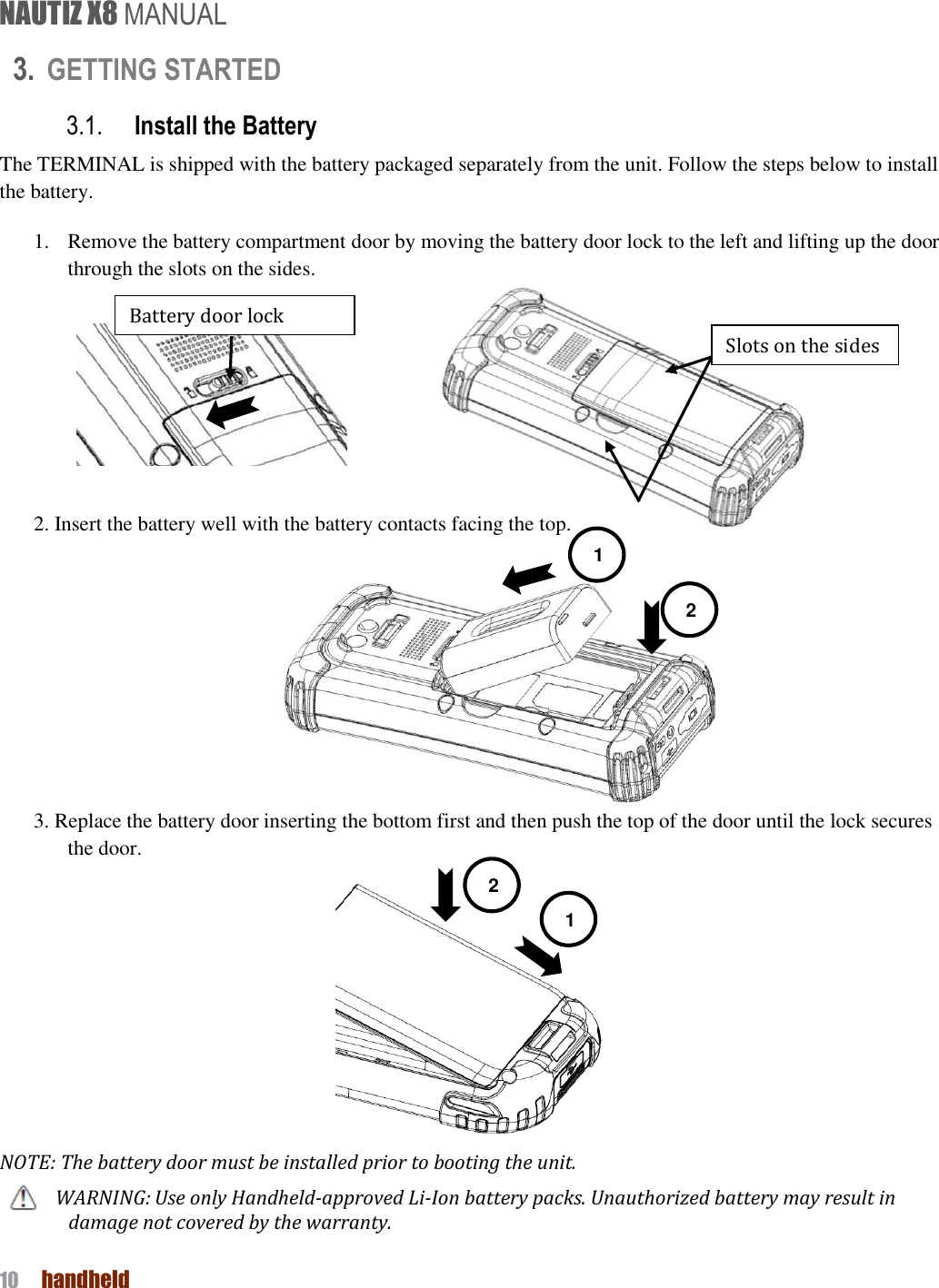 NAUTIZ X8 MANUAL 10  handheld  3. GETTING STARTED 3.1. Install the Battery The TERMINAL is shipped with the battery packaged separately from the unit. Follow the steps below to install the battery. 1. Remove the battery compartment door by moving the battery door lock to the left and lifting up the door through the slots on the sides.            2. Insert the battery well with the battery contacts facing the top.   3. Replace the battery door inserting the bottom first and then push the top of the door until the lock secures the door.  NOTE: The battery door must be installed prior to booting the unit. WARNING: Use only Handheld-approved Li-Ion battery packs. Unauthorized battery may result in damage not covered by the warranty. Battery door lock 1 2 Slots on the sides 1 2 