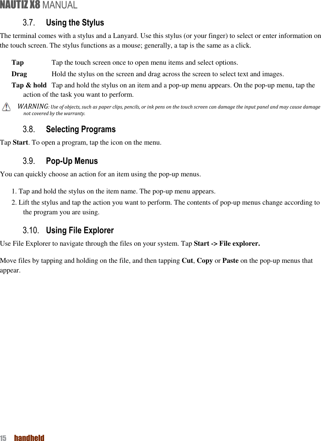 NAUTIZ X8 MANUAL 15  handheld  3.7. Using the Stylus The terminal comes with a stylus and a Lanyard. Use this stylus (or your finger) to select or enter information on the touch screen. The stylus functions as a mouse; generally, a tap is the same as a click. Tap    Tap the touch screen once to open menu items and select options. Drag    Hold the stylus on the screen and drag across the screen to select text and images. Tap &amp; hold   Tap and hold the stylus on an item and a pop-up menu appears. On the pop-up menu, tap the action of the task you want to perform. WARNING: Use of objects, such as paper clips, pencils, or ink pens on the touch screen can damage the input panel and may cause damage not covered by the warranty. 3.8. Selecting Programs Tap Start. To open a program, tap the icon on the menu. 3.9. Pop-Up Menus You can quickly choose an action for an item using the pop-up menus. 1. Tap and hold the stylus on the item name. The pop-up menu appears. 2. Lift the stylus and tap the action you want to perform. The contents of pop-up menus change according to the program you are using. 3.10. Using File Explorer Use File Explorer to navigate through the files on your system. Tap Start -&gt; File explorer. Move files by tapping and holding on the file, and then tapping Cut, Copy or Paste on the pop-up menus that appear.   