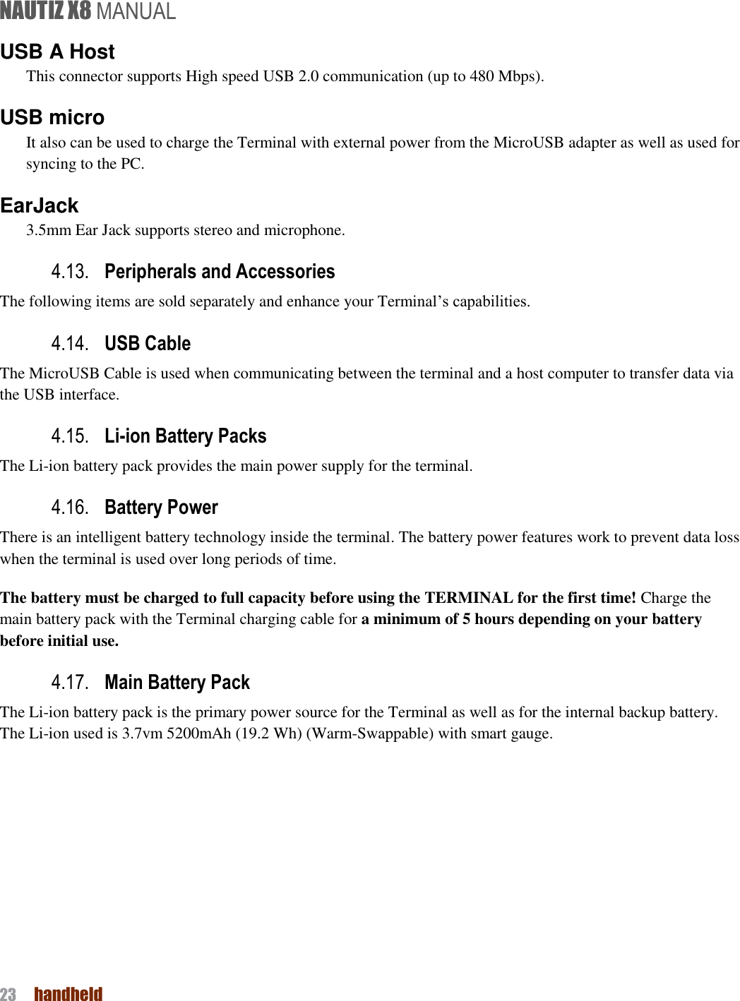 NAUTIZ X8 MANUAL 23  handheld  USB A Host This connector supports High speed USB 2.0 communication (up to 480 Mbps).   USB micro It also can be used to charge the Terminal with external power from the MicroUSB adapter as well as used for syncing to the PC.   EarJack 3.5mm Ear Jack supports stereo and microphone. 4.13. Peripherals and Accessories   The following items are sold separately and enhance your Terminal’s capabilities. 4.14. USB Cable     The MicroUSB Cable is used when communicating between the terminal and a host computer to transfer data via the USB interface.   4.15. Li-ion Battery Packs   The Li-ion battery pack provides the main power supply for the terminal.   4.16. Battery Power   There is an intelligent battery technology inside the terminal. The battery power features work to prevent data loss when the terminal is used over long periods of time. The battery must be charged to full capacity before using the TERMINAL for the first time! Charge the main battery pack with the Terminal charging cable for a minimum of 5 hours depending on your battery before initial use. 4.17. Main Battery Pack   The Li-ion battery pack is the primary power source for the Terminal as well as for the internal backup battery. The Li-ion used is 3.7vm 5200mAh (19.2 Wh) (Warm-Swappable) with smart gauge.    