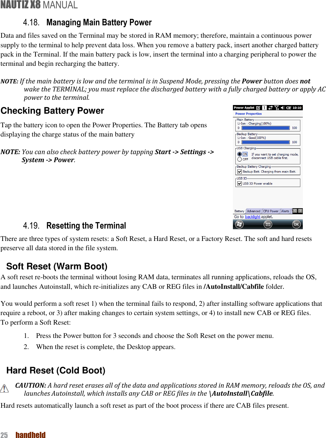 NAUTIZ X8 MANUAL 25  handheld  4.18. Managing Main Battery Power   Data and files saved on the Terminal may be stored in RAM memory; therefore, maintain a continuous power supply to the terminal to help prevent data loss. When you remove a battery pack, insert another charged battery pack in the Terminal. If the main battery pack is low, insert the terminal into a charging peripheral to power the terminal and begin recharging the battery. NOTE: If the main battery is low and the terminal is in Suspend Mode, pressing the Power button does not wake the TERMINAL; you must replace the discharged battery with a fully charged battery or apply AC power to the terminal. Checking Battery Power Tap the battery icon to open the Power Properties. The Battery tab opens displaying the charge status of the main battery   NOTE: You can also check battery power by tapping Start -&gt; Settings -&gt; System -&gt; Power.     4.19. Resetting the Terminal   There are three types of system resets: a Soft Reset, a Hard Reset, or a Factory Reset. The soft and hard resets preserve all data stored in the file system. Soft Reset (Warm Boot) A soft reset re-boots the terminal without losing RAM data, terminates all running applications, reloads the OS, and launches Autoinstall, which re-initializes any CAB or REG files in /AutoInstall/Cabfile folder. You would perform a soft reset 1) when the terminal fails to respond, 2) after installing software applications that require a reboot, or 3) after making changes to certain system settings, or 4) to install new CAB or REG files. To perform a Soft Reset: 1.    Press the Power button for 3 seconds and choose the Soft Reset on the power menu. 2.    When the reset is complete, the Desktop appears.  Hard Reset (Cold Boot) CAUTION: A hard reset erases all of the data and applications stored in RAM memory, reloads the OS, and launches Autoinstall, which installs any CAB or REG files in the \AutoInstall\Cabfile. Hard resets automatically launch a soft reset as part of the boot process if there are CAB files present.  