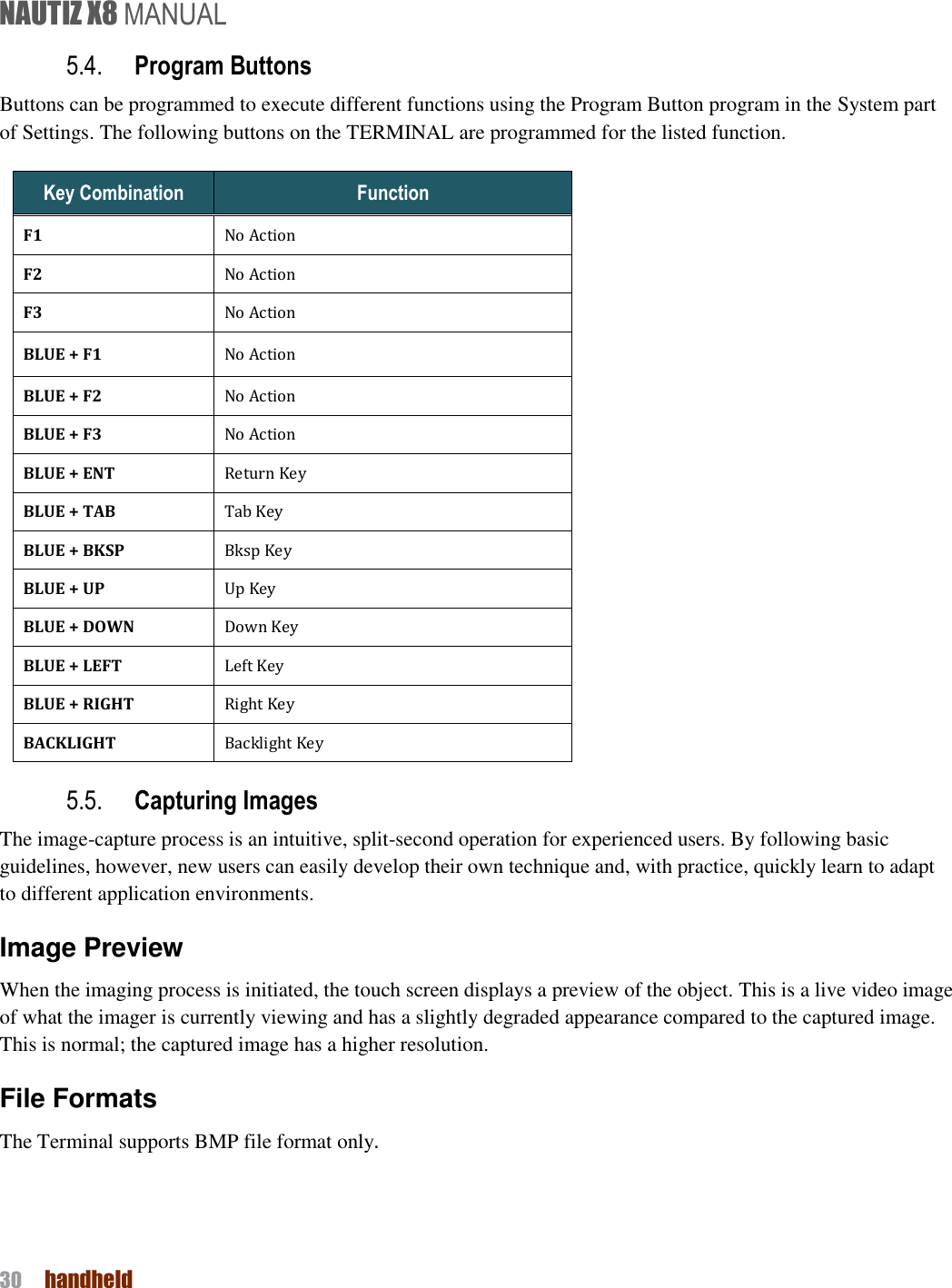 NAUTIZ X8 MANUAL 30  handheld  5.4. Program Buttons Buttons can be programmed to execute different functions using the Program Button program in the System part of Settings. The following buttons on the TERMINAL are programmed for the listed function.   Key Combination Function F1 No Action F2 No Action F3 No Action BLUE + F1 No Action BLUE + F2 No Action BLUE + F3 No Action BLUE + ENT Return Key BLUE + TAB Tab Key BLUE + BKSP Bksp Key BLUE + UP Up Key BLUE + DOWN Down Key BLUE + LEFT Left Key BLUE + RIGHT Right Key BACKLIGHT Backlight Key 5.5. Capturing Images   The image-capture process is an intuitive, split-second operation for experienced users. By following basic guidelines, however, new users can easily develop their own technique and, with practice, quickly learn to adapt to different application environments. Image Preview When the imaging process is initiated, the touch screen displays a preview of the object. This is a live video image of what the imager is currently viewing and has a slightly degraded appearance compared to the captured image. This is normal; the captured image has a higher resolution. File Formats The Terminal supports BMP file format only.   