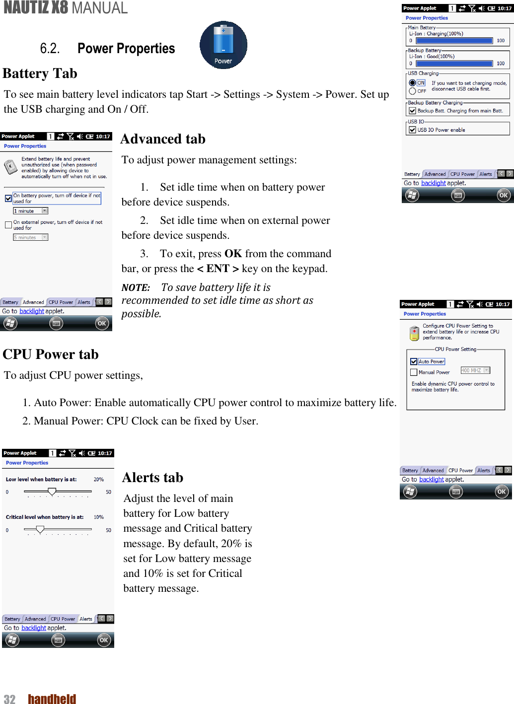 NAUTIZ X8 MANUAL 32  handheld  6.2. Power Properties   Battery Tab To see main battery level indicators tap Start -&gt; Settings -&gt; System -&gt; Power. Set up the USB charging and On / Off. Advanced tab To adjust power management settings:   1.    Set idle time when on battery power before device suspends. 2.    Set idle time when on external power before device suspends. 3.    To exit, press OK from the command bar, or press the &lt; ENT &gt; key on the keypad. NOTE:    To save battery life it is recommended to set idle time as short as possible.  CPU Power tab To adjust CPU power settings,   1. Auto Power: Enable automatically CPU power control to maximize battery life.   2. Manual Power: CPU Clock can be fixed by User.   Alerts tab Adjust the level of main battery for Low battery message and Critical battery message. By default, 20% is set for Low battery message and 10% is set for Critical battery message.    