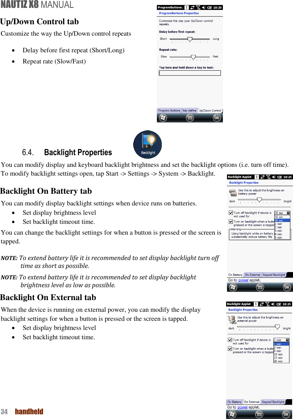 NAUTIZ X8 MANUAL 34  handheld  Up/Down Control tab Customize the way the Up/Down control repeats  Delay before first repeat (Short/Long)  Repeat rate (Slow/Fast)        6.4. Backlight Properties You can modify display and keyboard backlight brightness and set the backlight options (i.e. turn off time).   To modify backlight settings open, tap Start -&gt; Settings -&gt; System -&gt; Backlight. Backlight On Battery tab You can modify display backlight settings when device runs on batteries.  Set display brightness level  Set backlight timeout time.   You can change the backlight settings for when a button is pressed or the screen is tapped. NOTE: To extend battery life it is recommended to set display backlight turn off time as short as possible. NOTE: To extend battery life it is recommended to set display backlight brightness level as low as possible. Backlight On External tab When the device is running on external power, you can modify the display backlight settings for when a button is pressed or the screen is tapped.  Set display brightness level  Set backlight timeout time.        