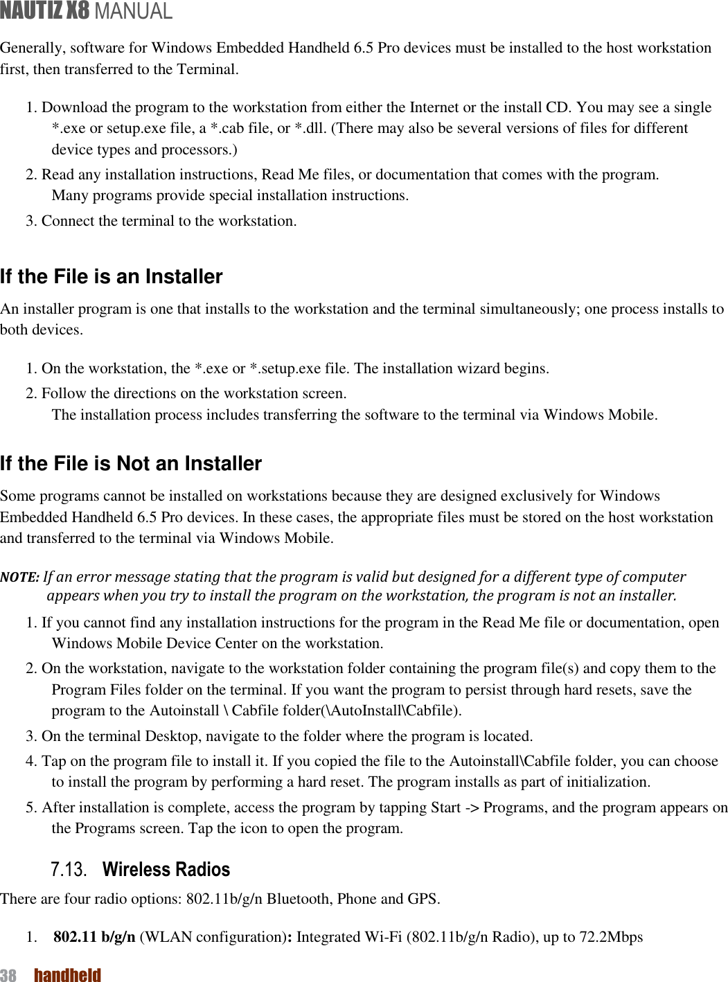 NAUTIZ X8 MANUAL 38  handheld  Generally, software for Windows Embedded Handheld 6.5 Pro devices must be installed to the host workstation first, then transferred to the Terminal. 1. Download the program to the workstation from either the Internet or the install CD. You may see a single *.exe or setup.exe file, a *.cab file, or *.dll. (There may also be several versions of files for different device types and processors.) 2. Read any installation instructions, Read Me files, or documentation that comes with the program. Many programs provide special installation instructions. 3. Connect the terminal to the workstation.  If the File is an Installer An installer program is one that installs to the workstation and the terminal simultaneously; one process installs to both devices. 1. On the workstation, the *.exe or *.setup.exe file. The installation wizard begins. 2. Follow the directions on the workstation screen. The installation process includes transferring the software to the terminal via Windows Mobile.  If the File is Not an Installer Some programs cannot be installed on workstations because they are designed exclusively for Windows Embedded Handheld 6.5 Pro devices. In these cases, the appropriate files must be stored on the host workstation and transferred to the terminal via Windows Mobile. NOTE: If an error message stating that the program is valid but designed for a different type of computer appears when you try to install the program on the workstation, the program is not an installer. 1. If you cannot find any installation instructions for the program in the Read Me file or documentation, open Windows Mobile Device Center on the workstation. 2. On the workstation, navigate to the workstation folder containing the program file(s) and copy them to the Program Files folder on the terminal. If you want the program to persist through hard resets, save the program to the Autoinstall \ Cabfile folder(\AutoInstall\Cabfile). 3. On the terminal Desktop, navigate to the folder where the program is located. 4. Tap on the program file to install it. If you copied the file to the Autoinstall\Cabfile folder, you can choose to install the program by performing a hard reset. The program installs as part of initialization. 5. After installation is complete, access the program by tapping Start -&gt; Programs, and the program appears on the Programs screen. Tap the icon to open the program. 7.13. Wireless Radios There are four radio options: 802.11b/g/n Bluetooth, Phone and GPS. 1.    802.11 b/g/n (WLAN configuration): Integrated Wi-Fi (802.11b/g/n Radio), up to 72.2Mbps 