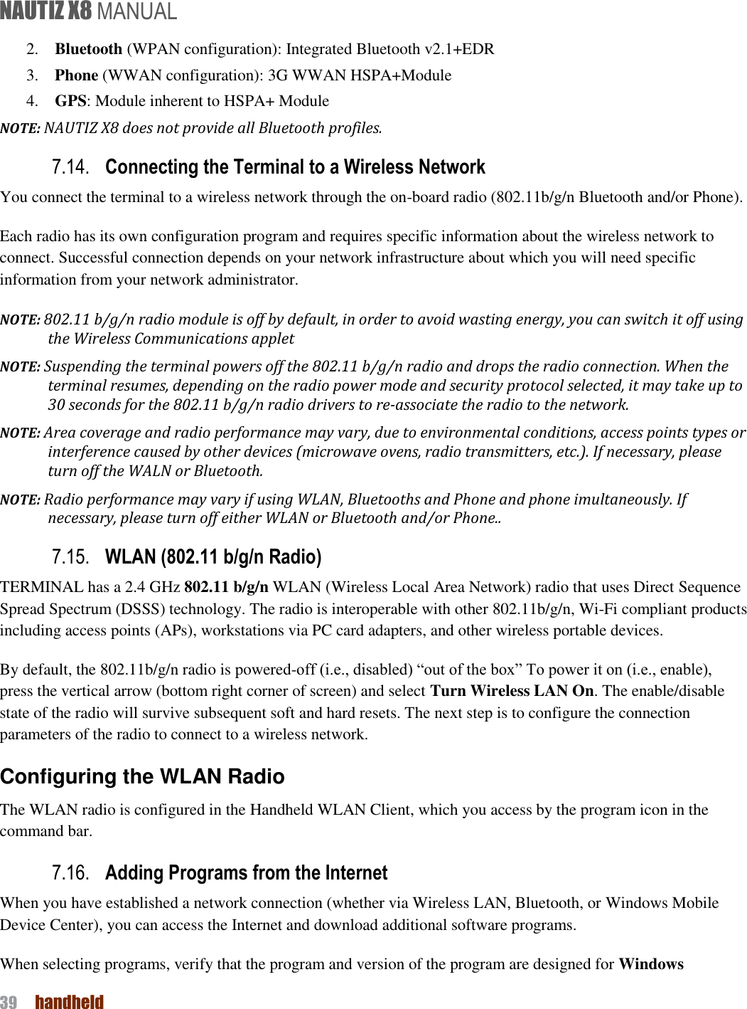 NAUTIZ X8 MANUAL 39  handheld  2.    Bluetooth (WPAN configuration): Integrated Bluetooth v2.1+EDR 3.    Phone (WWAN configuration): 3G WWAN HSPA+Module 4.    GPS: Module inherent to HSPA+ Module NOTE: NAUTIZ X8 does not provide all Bluetooth profiles.   7.14. Connecting the Terminal to a Wireless Network You connect the terminal to a wireless network through the on-board radio (802.11b/g/n Bluetooth and/or Phone). Each radio has its own configuration program and requires specific information about the wireless network to connect. Successful connection depends on your network infrastructure about which you will need specific information from your network administrator. NOTE: 802.11 b/g/n radio module is off by default, in order to avoid wasting energy, you can switch it off using the Wireless Communications applet NOTE: Suspending the terminal powers off the 802.11 b/g/n radio and drops the radio connection. When the terminal resumes, depending on the radio power mode and security protocol selected, it may take up to 30 seconds for the 802.11 b/g/n radio drivers to re-associate the radio to the network. NOTE: Area coverage and radio performance may vary, due to environmental conditions, access points types or interference caused by other devices (microwave ovens, radio transmitters, etc.). If necessary, please turn off the WALN or Bluetooth. NOTE: Radio performance may vary if using WLAN, Bluetooths and Phone and phone imultaneously. If necessary, please turn off either WLAN or Bluetooth and/or Phone.. 7.15. WLAN (802.11 b/g/n Radio) TERMINAL has a 2.4 GHz 802.11 b/g/n WLAN (Wireless Local Area Network) radio that uses Direct Sequence Spread Spectrum (DSSS) technology. The radio is interoperable with other 802.11b/g/n, Wi-Fi compliant products including access points (APs), workstations via PC card adapters, and other wireless portable devices. By default, the 802.11b/g/n radio is powered-off (i.e., disabled) “out of the box” To power it on (i.e., enable), press the vertical arrow (bottom right corner of screen) and select Turn Wireless LAN On. The enable/disable state of the radio will survive subsequent soft and hard resets. The next step is to configure the connection parameters of the radio to connect to a wireless network. Configuring the WLAN Radio The WLAN radio is configured in the Handheld WLAN Client, which you access by the program icon in the command bar. 7.16. Adding Programs from the Internet When you have established a network connection (whether via Wireless LAN, Bluetooth, or Windows Mobile Device Center), you can access the Internet and download additional software programs. When selecting programs, verify that the program and version of the program are designed for Windows 