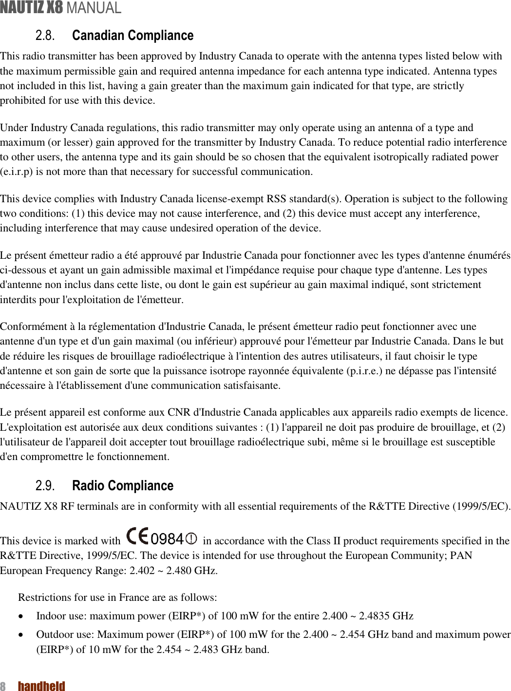 NAUTIZ X8 MANUAL 8  handheld  2.8. Canadian Compliance This radio transmitter has been approved by Industry Canada to operate with the antenna types listed below with the maximum permissible gain and required antenna impedance for each antenna type indicated. Antenna types not included in this list, having a gain greater than the maximum gain indicated for that type, are strictly prohibited for use with this device. Under Industry Canada regulations, this radio transmitter may only operate using an antenna of a type and maximum (or lesser) gain approved for the transmitter by Industry Canada. To reduce potential radio interference to other users, the antenna type and its gain should be so chosen that the equivalent isotropically radiated power (e.i.r.p) is not more than that necessary for successful communication. This device complies with Industry Canada license-exempt RSS standard(s). Operation is subject to the following two conditions: (1) this device may not cause interference, and (2) this device must accept any interference, including interference that may cause undesired operation of the device. Le présent émetteur radio a été approuvé par Industrie Canada pour fonctionner avec les types d&apos;antenne énumérés ci-dessous et ayant un gain admissible maximal et l&apos;impédance requise pour chaque type d&apos;antenne. Les types d&apos;antenne non inclus dans cette liste, ou dont le gain est supérieur au gain maximal indiqué, sont strictement interdits pour l&apos;exploitation de l&apos;émetteur.   Conformément à la réglementation d&apos;Industrie Canada, le présent émetteur radio peut fonctionner avec une antenne d&apos;un type et d&apos;un gain maximal (ou inférieur) approuvé pour l&apos;émetteur par Industrie Canada. Dans le but de réduire les risques de brouillage radioélectrique à l&apos;intention des autres utilisateurs, il faut choisir le type d&apos;antenne et son gain de sorte que la puissance isotrope rayonnée équivalente (p.i.r.e.) ne dépasse pas l&apos;intensité nécessaire à l&apos;établissement d&apos;une communication satisfaisante.   Le présent appareil est conforme aux CNR d&apos;Industrie Canada applicables aux appareils radio exempts de licence. L&apos;exploitation est autorisée aux deux conditions suivantes : (1) l&apos;appareil ne doit pas produire de brouillage, et (2) l&apos;utilisateur de l&apos;appareil doit accepter tout brouillage radioélectrique subi, même si le brouillage est susceptible d&apos;en compromettre le fonctionnement.   2.9. Radio Compliance   NAUTIZ X8 RF terminals are in conformity with all essential requirements of the R&amp;TTE Directive (1999/5/EC).   This device is marked with    in accordance with the Class II product requirements specified in the R&amp;TTE Directive, 1999/5/EC. The device is intended for use throughout the European Community; PAN European Frequency Range: 2.402 ~ 2.480 GHz. Restrictions for use in France are as follows:  Indoor use: maximum power (EIRP*) of 100 mW for the entire 2.400 ~ 2.4835 GHz    Outdoor use: Maximum power (EIRP*) of 100 mW for the 2.400 ~ 2.454 GHz band and maximum power (EIRP*) of 10 mW for the 2.454 ~ 2.483 GHz band.    