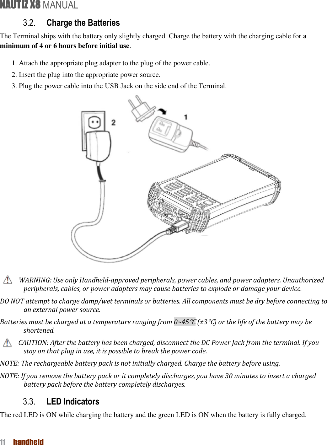 NAUTIZ X8 MANUAL 11  handheld  3.2. Charge the Batteries   The Terminal ships with the battery only slightly charged. Charge the battery with the charging cable for a minimum of 4 or 6 hours before initial use. 1. Attach the appropriate plug adapter to the plug of the power cable. 2. Insert the plug into the appropriate power source. 3. Plug the power cable into the USB Jack on the side end of the Terminal.   WARNING: Use only Handheld-approved peripherals, power cables, and power adapters. Unauthorized peripherals, cables, or power adapters may cause batteries to explode or damage your device. DO NOT attempt to charge damp/wet terminals or batteries. All components must be dry before connecting to an external power source.   Batteries must be charged at a temperature ranging from 0~45℃ (±3℃) or the life of the battery may be shortened.   CAUTION: After the battery has been charged, disconnect the DC Power Jack from the terminal. If you stay on that plug in use, it is possible to break the power code. NOTE: The rechargeable battery pack is not initially charged. Charge the battery before using.   NOTE: If you remove the battery pack or it completely discharges, you have 30 minutes to insert a charged battery pack before the battery completely discharges.   3.3. LED Indicators The red LED is ON while charging the battery and the green LED is ON when the battery is fully charged.   