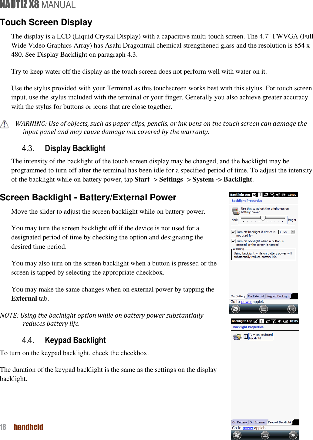 NAUTIZ X8 MANUAL 18  handheld  Touch Screen Display The display is a LCD (Liquid Crystal Display) with a capacitive multi-touch screen. The 4.7&quot; FWVGA (Full Wide Video Graphics Array) has Asahi Dragontrail chemical strengthened glass and the resolution is 854 x 480. See Display Backlight on paragraph 4.3.   Try to keep water off the display as the touch screen does not perform well with water on it.   Use the stylus provided with your Terminal as this touchscreen works best with this stylus. For touch screen input, use the stylus included with the terminal or your finger. Generally you also achieve greater accuracy with the stylus for buttons or icons that are close together. WARNING: Use of objects, such as paper clips, pencils, or ink pens on the touch screen can damage the input panel and may cause damage not covered by the warranty. 4.3. Display Backlight The intensity of the backlight of the touch screen display may be changed, and the backlight may be programmed to turn off after the terminal has been idle for a specified period of time. To adjust the intensity of the backlight while on battery power, tap Start -&gt; Settings -&gt; System -&gt; Backlight. Screen Backlight - Battery/External Power Move the slider to adjust the screen backlight while on battery power.   You may turn the screen backlight off if the device is not used for a designated period of time by checking the option and designating the desired time period. You may also turn on the screen backlight when a button is pressed or the screen is tapped by selecting the appropriate checkbox.   You may make the same changes when on external power by tapping the External tab. NOTE: Using the backlight option while on battery power substantially reduces battery life. 4.4. Keypad Backlight To turn on the keypad backlight, check the checkbox. The duration of the keypad backlight is the same as the settings on the display backlight.   