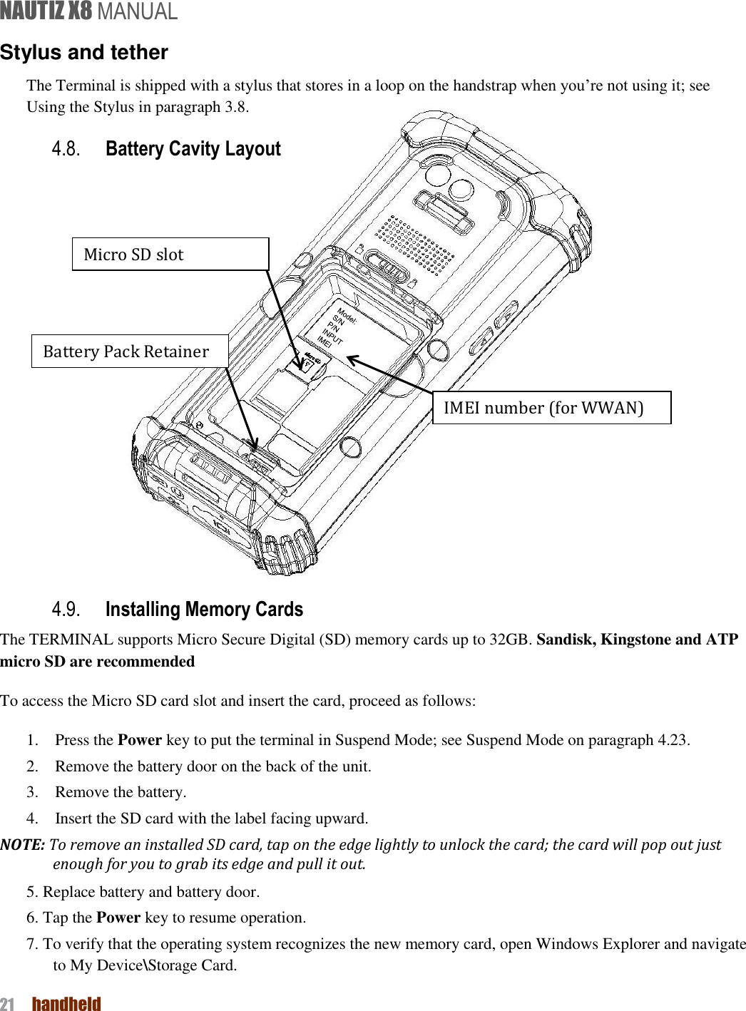 NAUTIZ X8 MANUAL 21  handheld  Stylus and tether The Terminal is shipped with a stylus that stores in a loop on the handstrap when you’re not using it; see Using the Stylus in paragraph 3.8. 4.8. Battery Cavity Layout                       4.9. Installing Memory Cards The TERMINAL supports Micro Secure Digital (SD) memory cards up to 32GB. Sandisk, Kingstone and ATP micro SD are recommended To access the Micro SD card slot and insert the card, proceed as follows: 1.    Press the Power key to put the terminal in Suspend Mode; see Suspend Mode on paragraph 4.23. 2.    Remove the battery door on the back of the unit. 3.    Remove the battery. 4.    Insert the SD card with the label facing upward. NOTE: To remove an installed SD card, tap on the edge lightly to unlock the card; the card will pop out just enough for you to grab its edge and pull it out. 5. Replace battery and battery door. 6. Tap the Power key to resume operation. 7. To verify that the operating system recognizes the new memory card, open Windows Explorer and navigate to My Device\Storage Card. Battery Pack Retainer Micro SD slot IMEI number (for WWAN) 