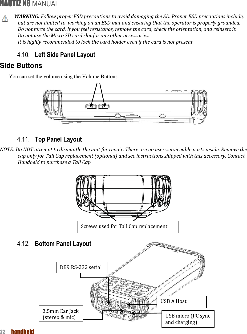 NAUTIZ X8 MANUAL 22  handheld  WARNING: Follow proper ESD precautions to avoid damaging the SD. Proper ESD precautions include, but are not limited to, working on an ESD mat and ensuring that the operator is properly grounded. Do not force the card. If you feel resistance, remove the card, check the orientation, and reinsert it. Do not use the Micro SD card slot for any other accessories. It is highly recommended to lock the card holder even if the card is not present. 4.10. Left Side Panel Layout Side Buttons You can set the volume using the Volume Buttons.    4.11. Top Panel Layout   NOTE: Do NOT attempt to dismantle the unit for repair. There are no user-serviceable parts inside. Remove the cap only for Tall Cap replacement (optional) and see instructions shipped with this accessory. Contact Handheld to purchase a Tall Cap.     4.12. Bottom Panel Layout             DB9 RS-232 serial Screws used for Tall Cap replacement.   USB A Host USB micro (PC sync and charging) 3.5mm Ear Jack (stereo &amp; mic) 
